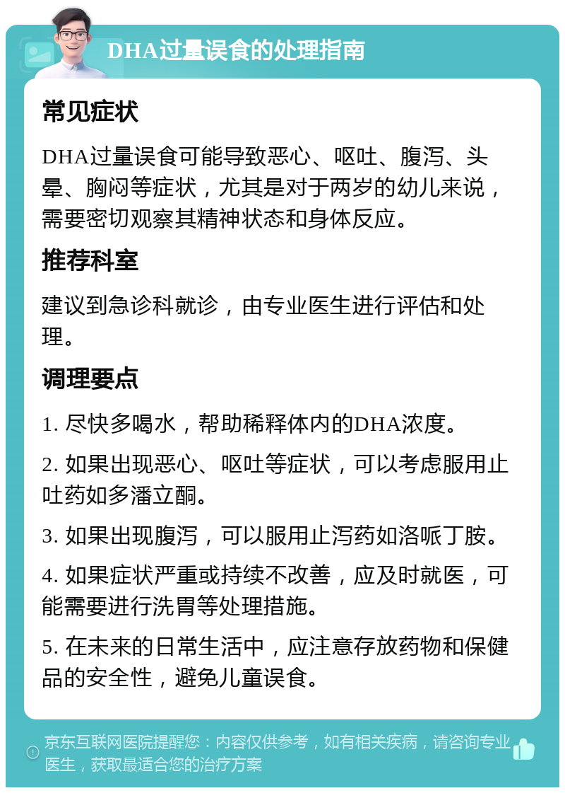 DHA过量误食的处理指南 常见症状 DHA过量误食可能导致恶心、呕吐、腹泻、头晕、胸闷等症状，尤其是对于两岁的幼儿来说，需要密切观察其精神状态和身体反应。 推荐科室 建议到急诊科就诊，由专业医生进行评估和处理。 调理要点 1. 尽快多喝水，帮助稀释体内的DHA浓度。 2. 如果出现恶心、呕吐等症状，可以考虑服用止吐药如多潘立酮。 3. 如果出现腹泻，可以服用止泻药如洛哌丁胺。 4. 如果症状严重或持续不改善，应及时就医，可能需要进行洗胃等处理措施。 5. 在未来的日常生活中，应注意存放药物和保健品的安全性，避免儿童误食。