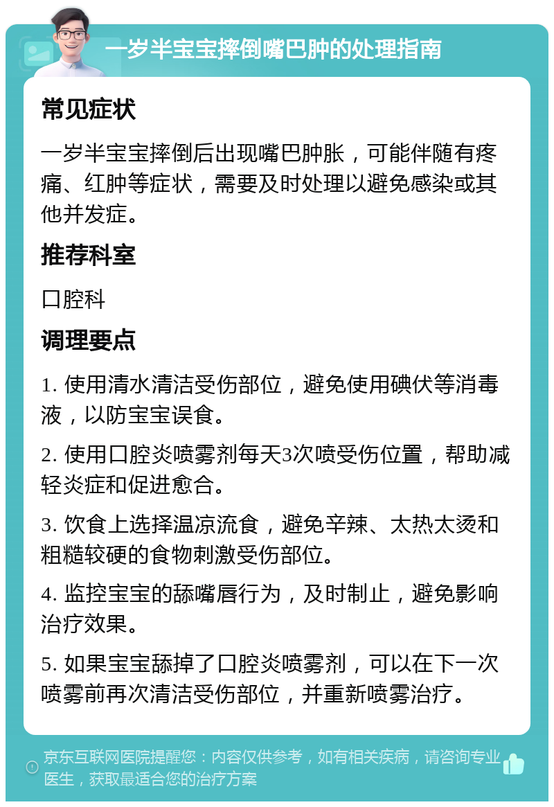 一岁半宝宝摔倒嘴巴肿的处理指南 常见症状 一岁半宝宝摔倒后出现嘴巴肿胀，可能伴随有疼痛、红肿等症状，需要及时处理以避免感染或其他并发症。 推荐科室 口腔科 调理要点 1. 使用清水清洁受伤部位，避免使用碘伏等消毒液，以防宝宝误食。 2. 使用口腔炎喷雾剂每天3次喷受伤位置，帮助减轻炎症和促进愈合。 3. 饮食上选择温凉流食，避免辛辣、太热太烫和粗糙较硬的食物刺激受伤部位。 4. 监控宝宝的舔嘴唇行为，及时制止，避免影响治疗效果。 5. 如果宝宝舔掉了口腔炎喷雾剂，可以在下一次喷雾前再次清洁受伤部位，并重新喷雾治疗。