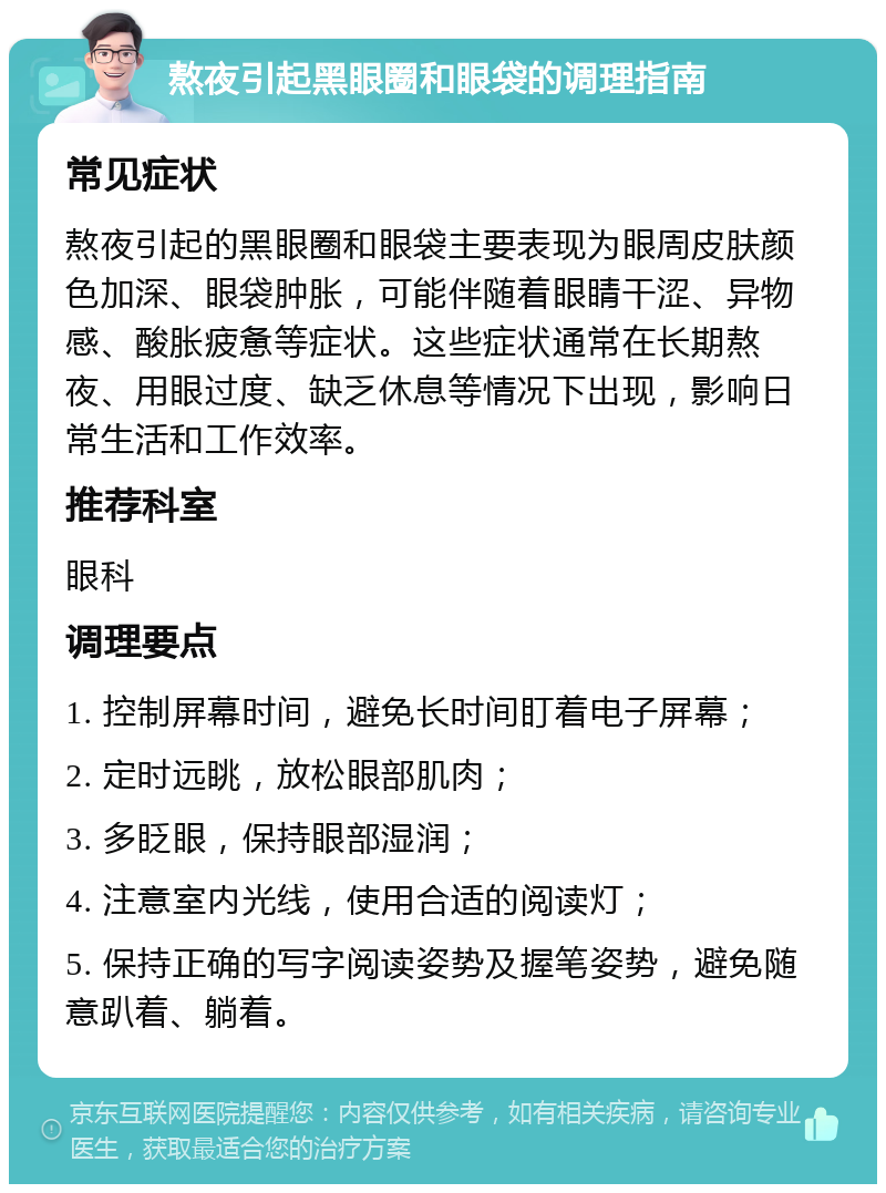 熬夜引起黑眼圈和眼袋的调理指南 常见症状 熬夜引起的黑眼圈和眼袋主要表现为眼周皮肤颜色加深、眼袋肿胀，可能伴随着眼睛干涩、异物感、酸胀疲惫等症状。这些症状通常在长期熬夜、用眼过度、缺乏休息等情况下出现，影响日常生活和工作效率。 推荐科室 眼科 调理要点 1. 控制屏幕时间，避免长时间盯着电子屏幕； 2. 定时远眺，放松眼部肌肉； 3. 多眨眼，保持眼部湿润； 4. 注意室内光线，使用合适的阅读灯； 5. 保持正确的写字阅读姿势及握笔姿势，避免随意趴着、躺着。