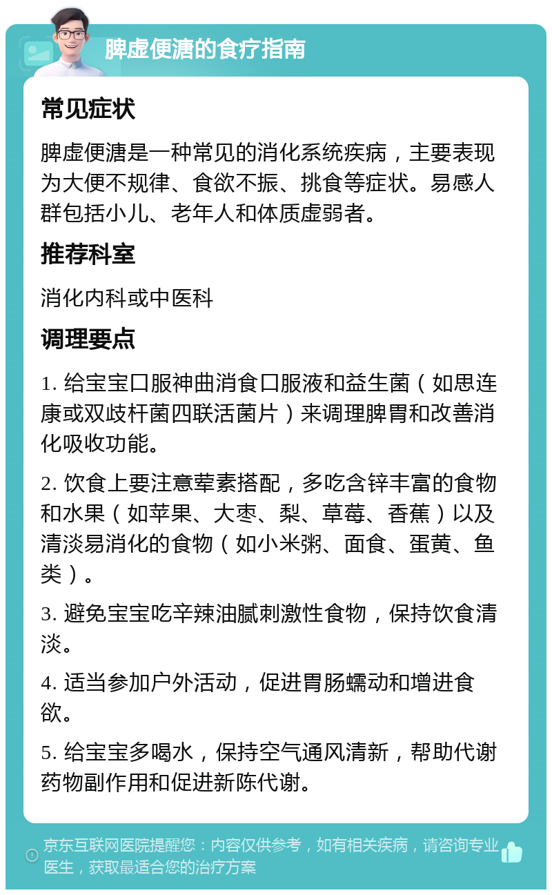 脾虚便溏的食疗指南 常见症状 脾虚便溏是一种常见的消化系统疾病，主要表现为大便不规律、食欲不振、挑食等症状。易感人群包括小儿、老年人和体质虚弱者。 推荐科室 消化内科或中医科 调理要点 1. 给宝宝口服神曲消食口服液和益生菌（如思连康或双歧杆菌四联活菌片）来调理脾胃和改善消化吸收功能。 2. 饮食上要注意荤素搭配，多吃含锌丰富的食物和水果（如苹果、大枣、梨、草莓、香蕉）以及清淡易消化的食物（如小米粥、面食、蛋黄、鱼类）。 3. 避免宝宝吃辛辣油腻刺激性食物，保持饮食清淡。 4. 适当参加户外活动，促进胃肠蠕动和增进食欲。 5. 给宝宝多喝水，保持空气通风清新，帮助代谢药物副作用和促进新陈代谢。