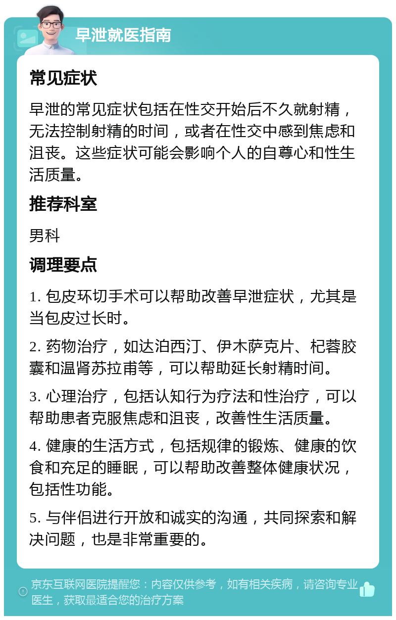 早泄就医指南 常见症状 早泄的常见症状包括在性交开始后不久就射精，无法控制射精的时间，或者在性交中感到焦虑和沮丧。这些症状可能会影响个人的自尊心和性生活质量。 推荐科室 男科 调理要点 1. 包皮环切手术可以帮助改善早泄症状，尤其是当包皮过长时。 2. 药物治疗，如达泊西汀、伊木萨克片、杞蓉胶囊和温肾苏拉甫等，可以帮助延长射精时间。 3. 心理治疗，包括认知行为疗法和性治疗，可以帮助患者克服焦虑和沮丧，改善性生活质量。 4. 健康的生活方式，包括规律的锻炼、健康的饮食和充足的睡眠，可以帮助改善整体健康状况，包括性功能。 5. 与伴侣进行开放和诚实的沟通，共同探索和解决问题，也是非常重要的。