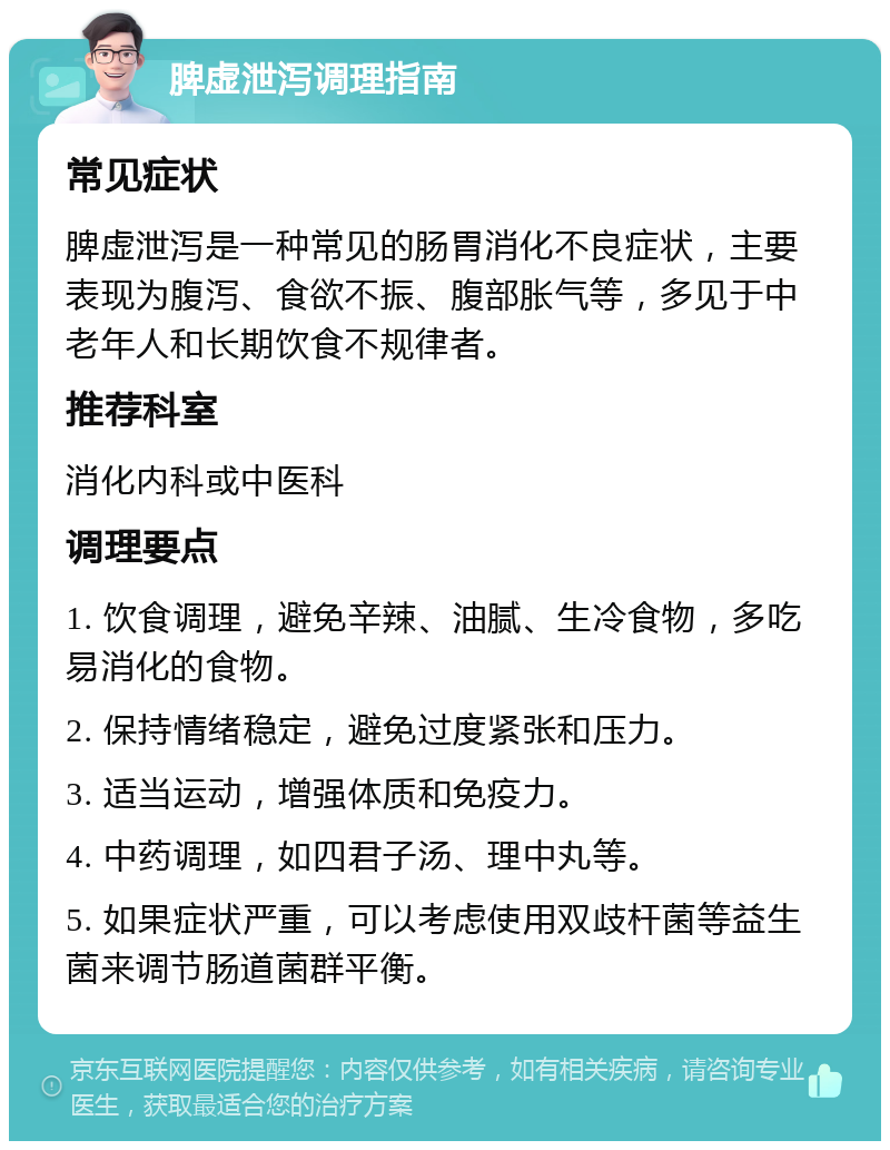 脾虚泄泻调理指南 常见症状 脾虚泄泻是一种常见的肠胃消化不良症状，主要表现为腹泻、食欲不振、腹部胀气等，多见于中老年人和长期饮食不规律者。 推荐科室 消化内科或中医科 调理要点 1. 饮食调理，避免辛辣、油腻、生冷食物，多吃易消化的食物。 2. 保持情绪稳定，避免过度紧张和压力。 3. 适当运动，增强体质和免疫力。 4. 中药调理，如四君子汤、理中丸等。 5. 如果症状严重，可以考虑使用双歧杆菌等益生菌来调节肠道菌群平衡。