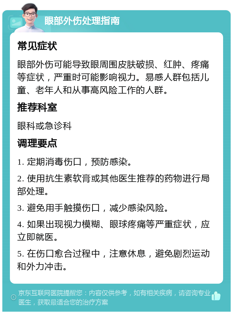 眼部外伤处理指南 常见症状 眼部外伤可能导致眼周围皮肤破损、红肿、疼痛等症状，严重时可能影响视力。易感人群包括儿童、老年人和从事高风险工作的人群。 推荐科室 眼科或急诊科 调理要点 1. 定期消毒伤口，预防感染。 2. 使用抗生素软膏或其他医生推荐的药物进行局部处理。 3. 避免用手触摸伤口，减少感染风险。 4. 如果出现视力模糊、眼球疼痛等严重症状，应立即就医。 5. 在伤口愈合过程中，注意休息，避免剧烈运动和外力冲击。