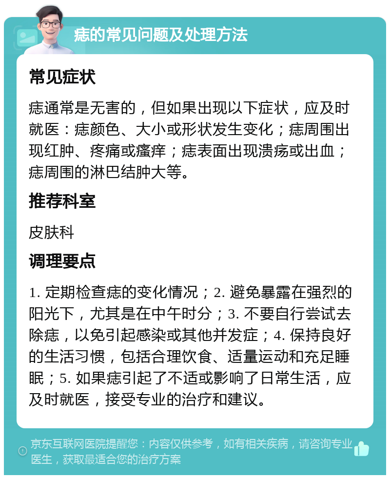 痣的常见问题及处理方法 常见症状 痣通常是无害的，但如果出现以下症状，应及时就医：痣颜色、大小或形状发生变化；痣周围出现红肿、疼痛或瘙痒；痣表面出现溃疡或出血；痣周围的淋巴结肿大等。 推荐科室 皮肤科 调理要点 1. 定期检查痣的变化情况；2. 避免暴露在强烈的阳光下，尤其是在中午时分；3. 不要自行尝试去除痣，以免引起感染或其他并发症；4. 保持良好的生活习惯，包括合理饮食、适量运动和充足睡眠；5. 如果痣引起了不适或影响了日常生活，应及时就医，接受专业的治疗和建议。