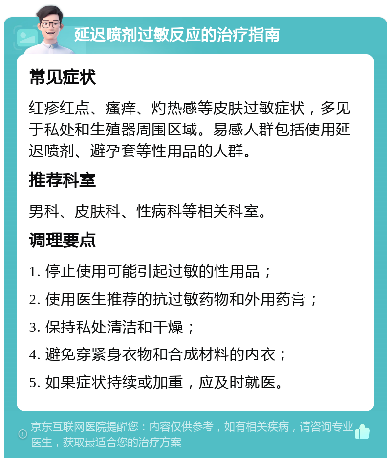 延迟喷剂过敏反应的治疗指南 常见症状 红疹红点、瘙痒、灼热感等皮肤过敏症状，多见于私处和生殖器周围区域。易感人群包括使用延迟喷剂、避孕套等性用品的人群。 推荐科室 男科、皮肤科、性病科等相关科室。 调理要点 1. 停止使用可能引起过敏的性用品； 2. 使用医生推荐的抗过敏药物和外用药膏； 3. 保持私处清洁和干燥； 4. 避免穿紧身衣物和合成材料的内衣； 5. 如果症状持续或加重，应及时就医。