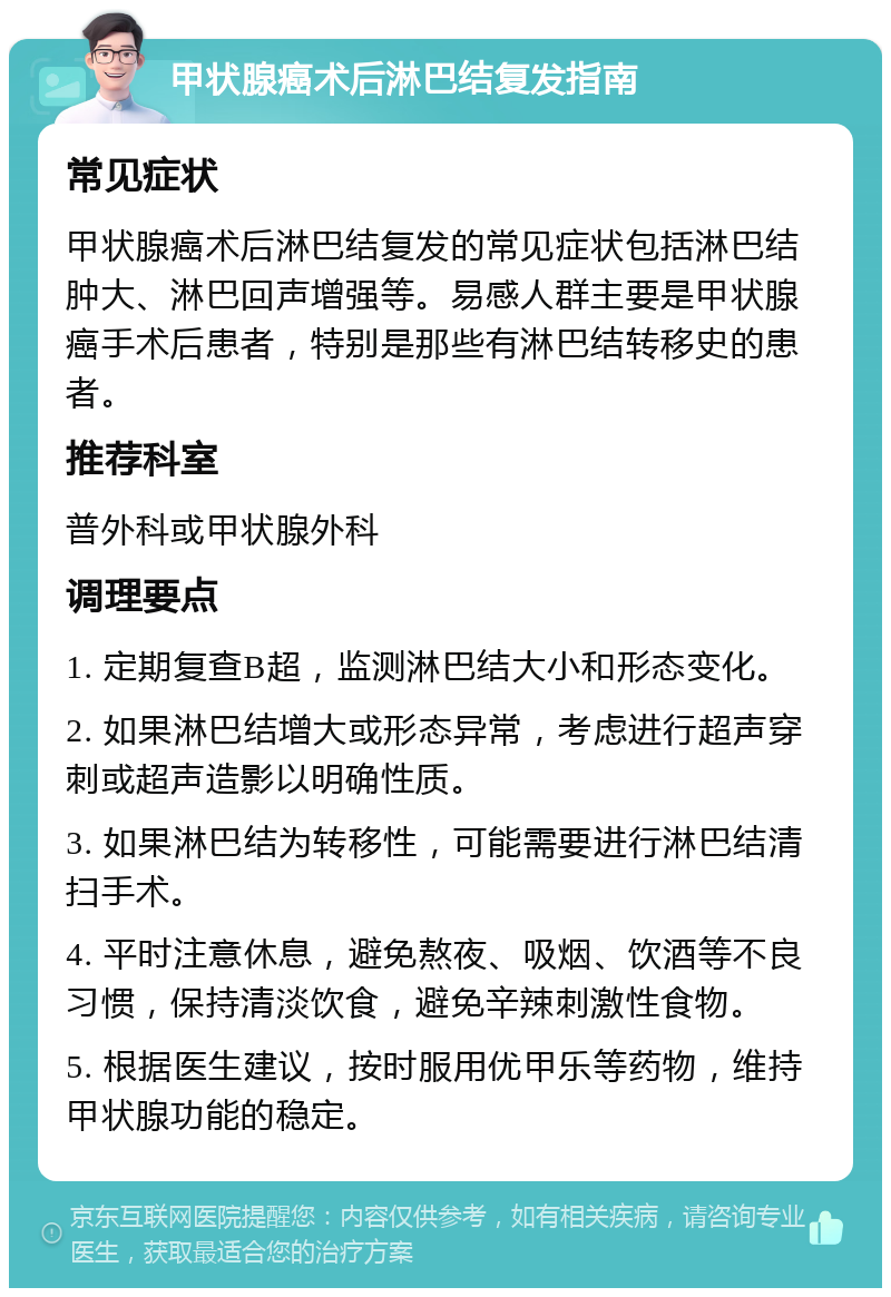 甲状腺癌术后淋巴结复发指南 常见症状 甲状腺癌术后淋巴结复发的常见症状包括淋巴结肿大、淋巴回声增强等。易感人群主要是甲状腺癌手术后患者，特别是那些有淋巴结转移史的患者。 推荐科室 普外科或甲状腺外科 调理要点 1. 定期复查B超，监测淋巴结大小和形态变化。 2. 如果淋巴结增大或形态异常，考虑进行超声穿刺或超声造影以明确性质。 3. 如果淋巴结为转移性，可能需要进行淋巴结清扫手术。 4. 平时注意休息，避免熬夜、吸烟、饮酒等不良习惯，保持清淡饮食，避免辛辣刺激性食物。 5. 根据医生建议，按时服用优甲乐等药物，维持甲状腺功能的稳定。