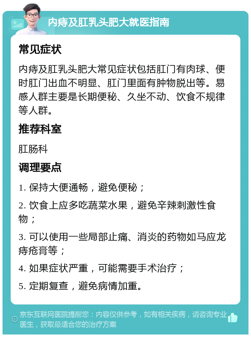 内痔及肛乳头肥大就医指南 常见症状 内痔及肛乳头肥大常见症状包括肛门有肉球、便时肛门出血不明显、肛门里面有肿物脱出等。易感人群主要是长期便秘、久坐不动、饮食不规律等人群。 推荐科室 肛肠科 调理要点 1. 保持大便通畅，避免便秘； 2. 饮食上应多吃蔬菜水果，避免辛辣刺激性食物； 3. 可以使用一些局部止痛、消炎的药物如马应龙痔疮膏等； 4. 如果症状严重，可能需要手术治疗； 5. 定期复查，避免病情加重。