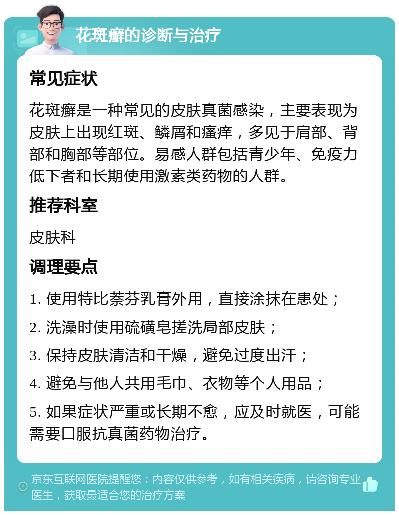 花斑癣的诊断与治疗 常见症状 花斑癣是一种常见的皮肤真菌感染，主要表现为皮肤上出现红斑、鳞屑和瘙痒，多见于肩部、背部和胸部等部位。易感人群包括青少年、免疫力低下者和长期使用激素类药物的人群。 推荐科室 皮肤科 调理要点 1. 使用特比萘芬乳膏外用，直接涂抹在患处； 2. 洗澡时使用硫磺皂搓洗局部皮肤； 3. 保持皮肤清洁和干燥，避免过度出汗； 4. 避免与他人共用毛巾、衣物等个人用品； 5. 如果症状严重或长期不愈，应及时就医，可能需要口服抗真菌药物治疗。