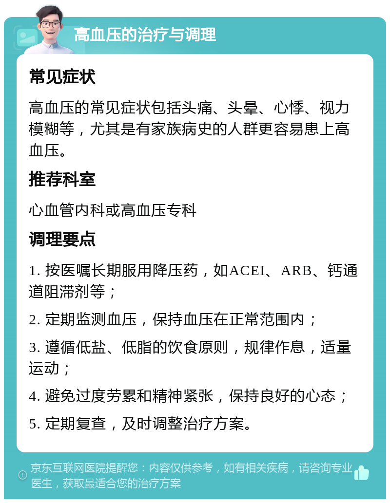 高血压的治疗与调理 常见症状 高血压的常见症状包括头痛、头晕、心悸、视力模糊等，尤其是有家族病史的人群更容易患上高血压。 推荐科室 心血管内科或高血压专科 调理要点 1. 按医嘱长期服用降压药，如ACEI、ARB、钙通道阻滞剂等； 2. 定期监测血压，保持血压在正常范围内； 3. 遵循低盐、低脂的饮食原则，规律作息，适量运动； 4. 避免过度劳累和精神紧张，保持良好的心态； 5. 定期复查，及时调整治疗方案。