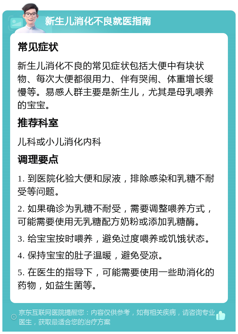 新生儿消化不良就医指南 常见症状 新生儿消化不良的常见症状包括大便中有块状物、每次大便都很用力、伴有哭闹、体重增长缓慢等。易感人群主要是新生儿，尤其是母乳喂养的宝宝。 推荐科室 儿科或小儿消化内科 调理要点 1. 到医院化验大便和尿液，排除感染和乳糖不耐受等问题。 2. 如果确诊为乳糖不耐受，需要调整喂养方式，可能需要使用无乳糖配方奶粉或添加乳糖酶。 3. 给宝宝按时喂养，避免过度喂养或饥饿状态。 4. 保持宝宝的肚子温暖，避免受凉。 5. 在医生的指导下，可能需要使用一些助消化的药物，如益生菌等。