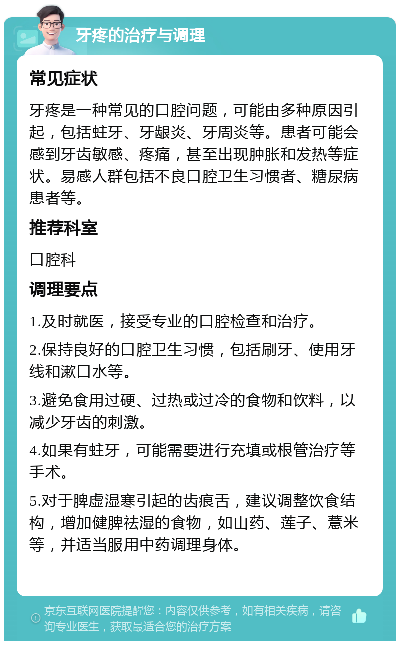 牙疼的治疗与调理 常见症状 牙疼是一种常见的口腔问题，可能由多种原因引起，包括蛀牙、牙龈炎、牙周炎等。患者可能会感到牙齿敏感、疼痛，甚至出现肿胀和发热等症状。易感人群包括不良口腔卫生习惯者、糖尿病患者等。 推荐科室 口腔科 调理要点 1.及时就医，接受专业的口腔检查和治疗。 2.保持良好的口腔卫生习惯，包括刷牙、使用牙线和漱口水等。 3.避免食用过硬、过热或过冷的食物和饮料，以减少牙齿的刺激。 4.如果有蛀牙，可能需要进行充填或根管治疗等手术。 5.对于脾虚湿寒引起的齿痕舌，建议调整饮食结构，增加健脾祛湿的食物，如山药、莲子、薏米等，并适当服用中药调理身体。