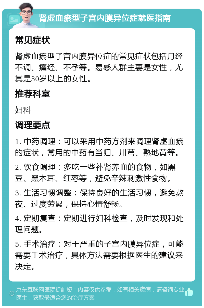 肾虚血瘀型子宫内膜异位症就医指南 常见症状 肾虚血瘀型子宫内膜异位症的常见症状包括月经不调、痛经、不孕等。易感人群主要是女性，尤其是30岁以上的女性。 推荐科室 妇科 调理要点 1. 中药调理：可以采用中药方剂来调理肾虚血瘀的症状，常用的中药有当归、川芎、熟地黄等。 2. 饮食调理：多吃一些补肾养血的食物，如黑豆、黑木耳、红枣等，避免辛辣刺激性食物。 3. 生活习惯调整：保持良好的生活习惯，避免熬夜、过度劳累，保持心情舒畅。 4. 定期复查：定期进行妇科检查，及时发现和处理问题。 5. 手术治疗：对于严重的子宫内膜异位症，可能需要手术治疗，具体方法需要根据医生的建议来决定。