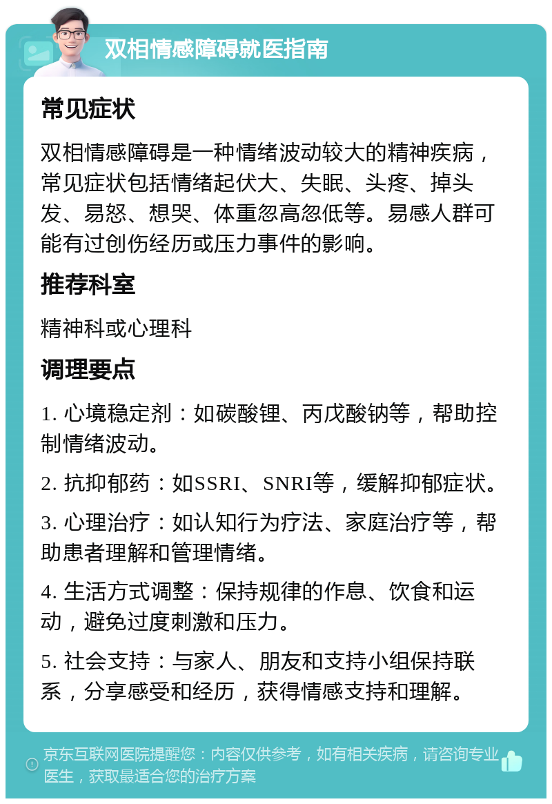 双相情感障碍就医指南 常见症状 双相情感障碍是一种情绪波动较大的精神疾病，常见症状包括情绪起伏大、失眠、头疼、掉头发、易怒、想哭、体重忽高忽低等。易感人群可能有过创伤经历或压力事件的影响。 推荐科室 精神科或心理科 调理要点 1. 心境稳定剂：如碳酸锂、丙戊酸钠等，帮助控制情绪波动。 2. 抗抑郁药：如SSRI、SNRI等，缓解抑郁症状。 3. 心理治疗：如认知行为疗法、家庭治疗等，帮助患者理解和管理情绪。 4. 生活方式调整：保持规律的作息、饮食和运动，避免过度刺激和压力。 5. 社会支持：与家人、朋友和支持小组保持联系，分享感受和经历，获得情感支持和理解。