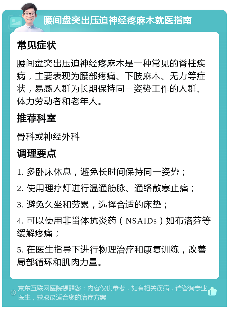 腰间盘突出压迫神经疼麻木就医指南 常见症状 腰间盘突出压迫神经疼麻木是一种常见的脊柱疾病，主要表现为腰部疼痛、下肢麻木、无力等症状，易感人群为长期保持同一姿势工作的人群、体力劳动者和老年人。 推荐科室 骨科或神经外科 调理要点 1. 多卧床休息，避免长时间保持同一姿势； 2. 使用理疗灯进行温通筋脉、通络散寒止痛； 3. 避免久坐和劳累，选择合适的床垫； 4. 可以使用非甾体抗炎药（NSAIDs）如布洛芬等缓解疼痛； 5. 在医生指导下进行物理治疗和康复训练，改善局部循环和肌肉力量。