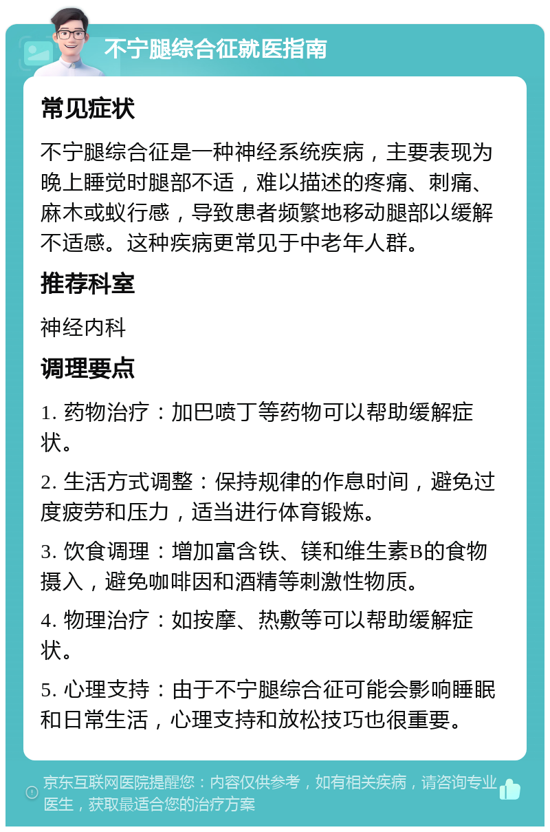 不宁腿综合征就医指南 常见症状 不宁腿综合征是一种神经系统疾病，主要表现为晚上睡觉时腿部不适，难以描述的疼痛、刺痛、麻木或蚁行感，导致患者频繁地移动腿部以缓解不适感。这种疾病更常见于中老年人群。 推荐科室 神经内科 调理要点 1. 药物治疗：加巴喷丁等药物可以帮助缓解症状。 2. 生活方式调整：保持规律的作息时间，避免过度疲劳和压力，适当进行体育锻炼。 3. 饮食调理：增加富含铁、镁和维生素B的食物摄入，避免咖啡因和酒精等刺激性物质。 4. 物理治疗：如按摩、热敷等可以帮助缓解症状。 5. 心理支持：由于不宁腿综合征可能会影响睡眠和日常生活，心理支持和放松技巧也很重要。