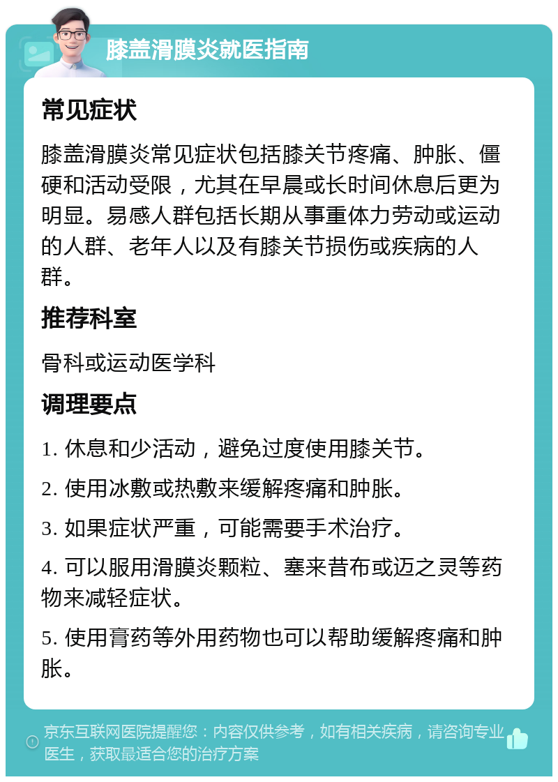 膝盖滑膜炎就医指南 常见症状 膝盖滑膜炎常见症状包括膝关节疼痛、肿胀、僵硬和活动受限，尤其在早晨或长时间休息后更为明显。易感人群包括长期从事重体力劳动或运动的人群、老年人以及有膝关节损伤或疾病的人群。 推荐科室 骨科或运动医学科 调理要点 1. 休息和少活动，避免过度使用膝关节。 2. 使用冰敷或热敷来缓解疼痛和肿胀。 3. 如果症状严重，可能需要手术治疗。 4. 可以服用滑膜炎颗粒、塞来昔布或迈之灵等药物来减轻症状。 5. 使用膏药等外用药物也可以帮助缓解疼痛和肿胀。