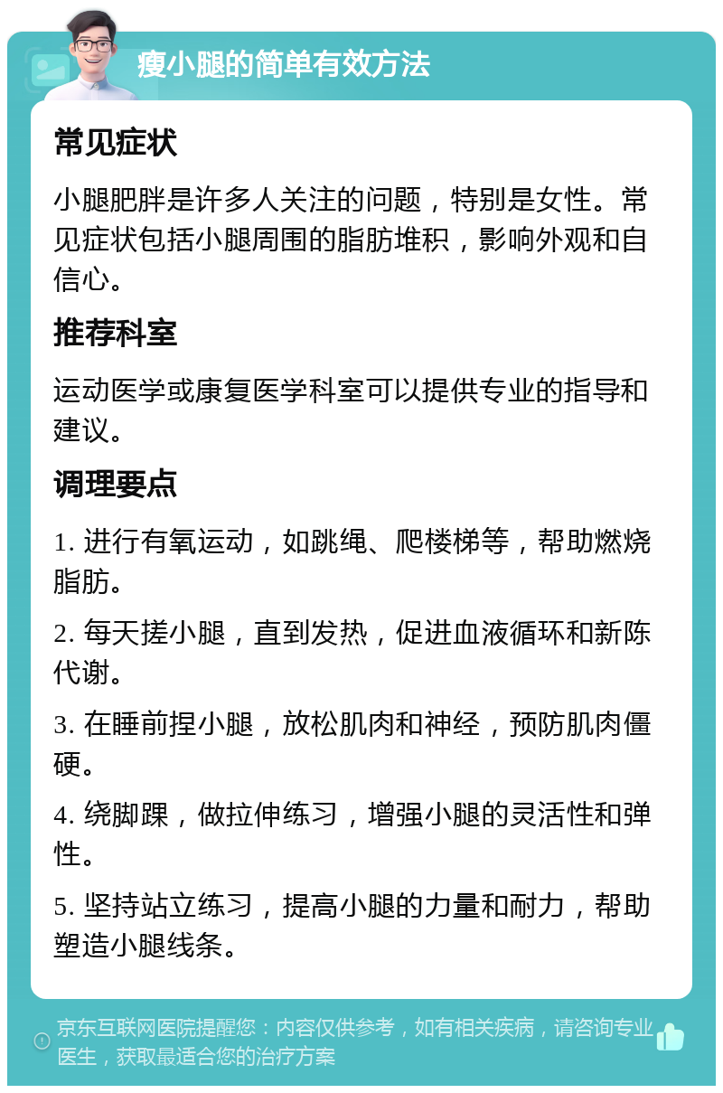 瘦小腿的简单有效方法 常见症状 小腿肥胖是许多人关注的问题，特别是女性。常见症状包括小腿周围的脂肪堆积，影响外观和自信心。 推荐科室 运动医学或康复医学科室可以提供专业的指导和建议。 调理要点 1. 进行有氧运动，如跳绳、爬楼梯等，帮助燃烧脂肪。 2. 每天搓小腿，直到发热，促进血液循环和新陈代谢。 3. 在睡前捏小腿，放松肌肉和神经，预防肌肉僵硬。 4. 绕脚踝，做拉伸练习，增强小腿的灵活性和弹性。 5. 坚持站立练习，提高小腿的力量和耐力，帮助塑造小腿线条。