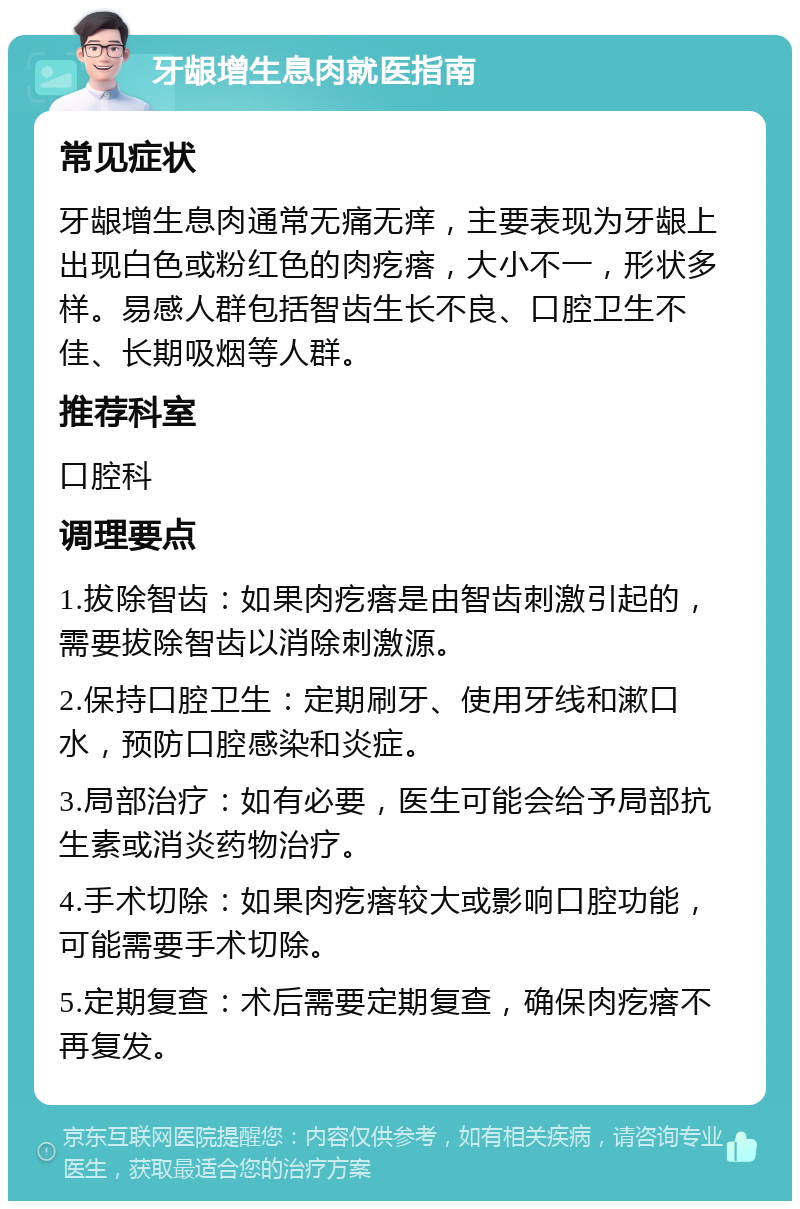 牙龈增生息肉就医指南 常见症状 牙龈增生息肉通常无痛无痒，主要表现为牙龈上出现白色或粉红色的肉疙瘩，大小不一，形状多样。易感人群包括智齿生长不良、口腔卫生不佳、长期吸烟等人群。 推荐科室 口腔科 调理要点 1.拔除智齿：如果肉疙瘩是由智齿刺激引起的，需要拔除智齿以消除刺激源。 2.保持口腔卫生：定期刷牙、使用牙线和漱口水，预防口腔感染和炎症。 3.局部治疗：如有必要，医生可能会给予局部抗生素或消炎药物治疗。 4.手术切除：如果肉疙瘩较大或影响口腔功能，可能需要手术切除。 5.定期复查：术后需要定期复查，确保肉疙瘩不再复发。