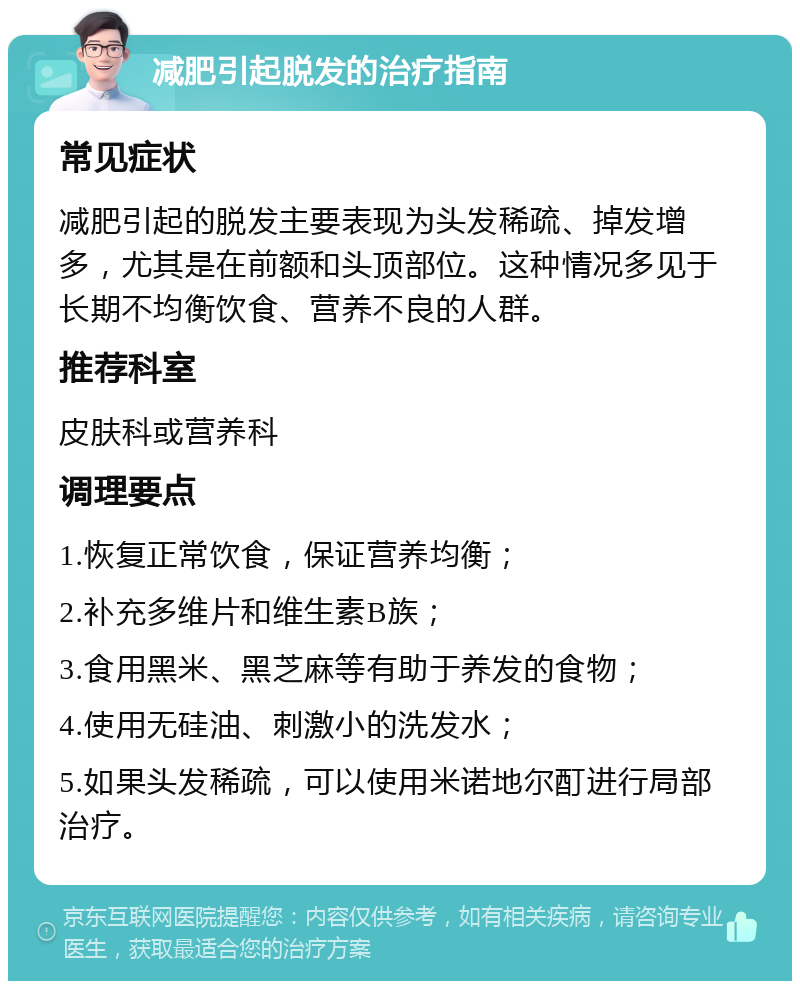 减肥引起脱发的治疗指南 常见症状 减肥引起的脱发主要表现为头发稀疏、掉发增多，尤其是在前额和头顶部位。这种情况多见于长期不均衡饮食、营养不良的人群。 推荐科室 皮肤科或营养科 调理要点 1.恢复正常饮食，保证营养均衡； 2.补充多维片和维生素B族； 3.食用黑米、黑芝麻等有助于养发的食物； 4.使用无硅油、刺激小的洗发水； 5.如果头发稀疏，可以使用米诺地尔酊进行局部治疗。