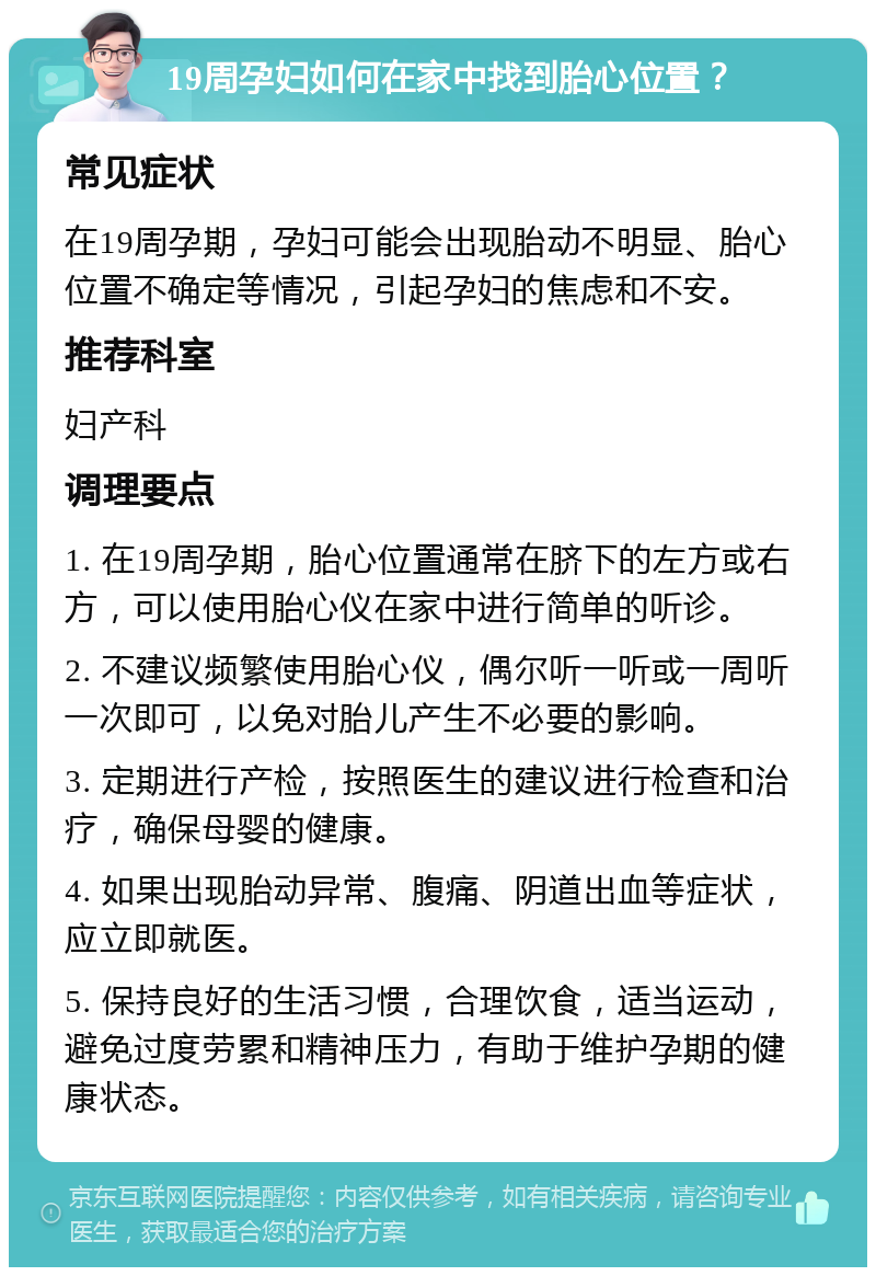 19周孕妇如何在家中找到胎心位置？ 常见症状 在19周孕期，孕妇可能会出现胎动不明显、胎心位置不确定等情况，引起孕妇的焦虑和不安。 推荐科室 妇产科 调理要点 1. 在19周孕期，胎心位置通常在脐下的左方或右方，可以使用胎心仪在家中进行简单的听诊。 2. 不建议频繁使用胎心仪，偶尔听一听或一周听一次即可，以免对胎儿产生不必要的影响。 3. 定期进行产检，按照医生的建议进行检查和治疗，确保母婴的健康。 4. 如果出现胎动异常、腹痛、阴道出血等症状，应立即就医。 5. 保持良好的生活习惯，合理饮食，适当运动，避免过度劳累和精神压力，有助于维护孕期的健康状态。