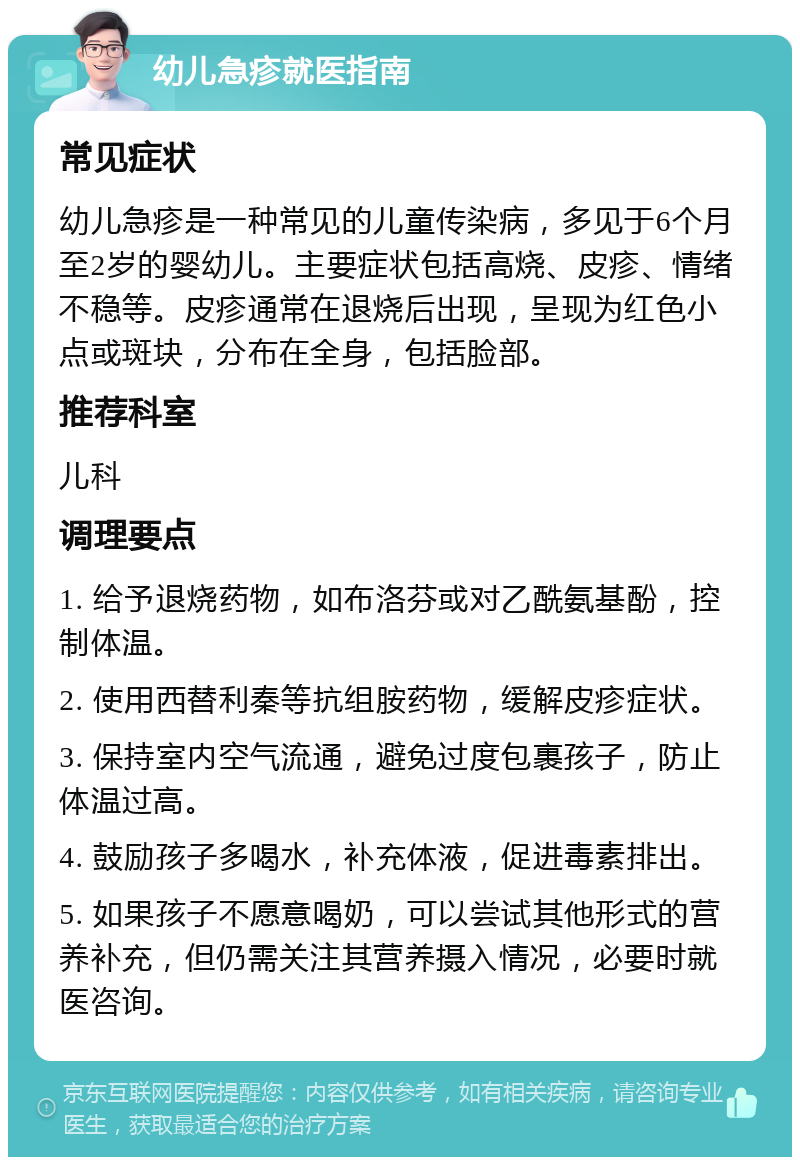 幼儿急疹就医指南 常见症状 幼儿急疹是一种常见的儿童传染病，多见于6个月至2岁的婴幼儿。主要症状包括高烧、皮疹、情绪不稳等。皮疹通常在退烧后出现，呈现为红色小点或斑块，分布在全身，包括脸部。 推荐科室 儿科 调理要点 1. 给予退烧药物，如布洛芬或对乙酰氨基酚，控制体温。 2. 使用西替利秦等抗组胺药物，缓解皮疹症状。 3. 保持室内空气流通，避免过度包裹孩子，防止体温过高。 4. 鼓励孩子多喝水，补充体液，促进毒素排出。 5. 如果孩子不愿意喝奶，可以尝试其他形式的营养补充，但仍需关注其营养摄入情况，必要时就医咨询。