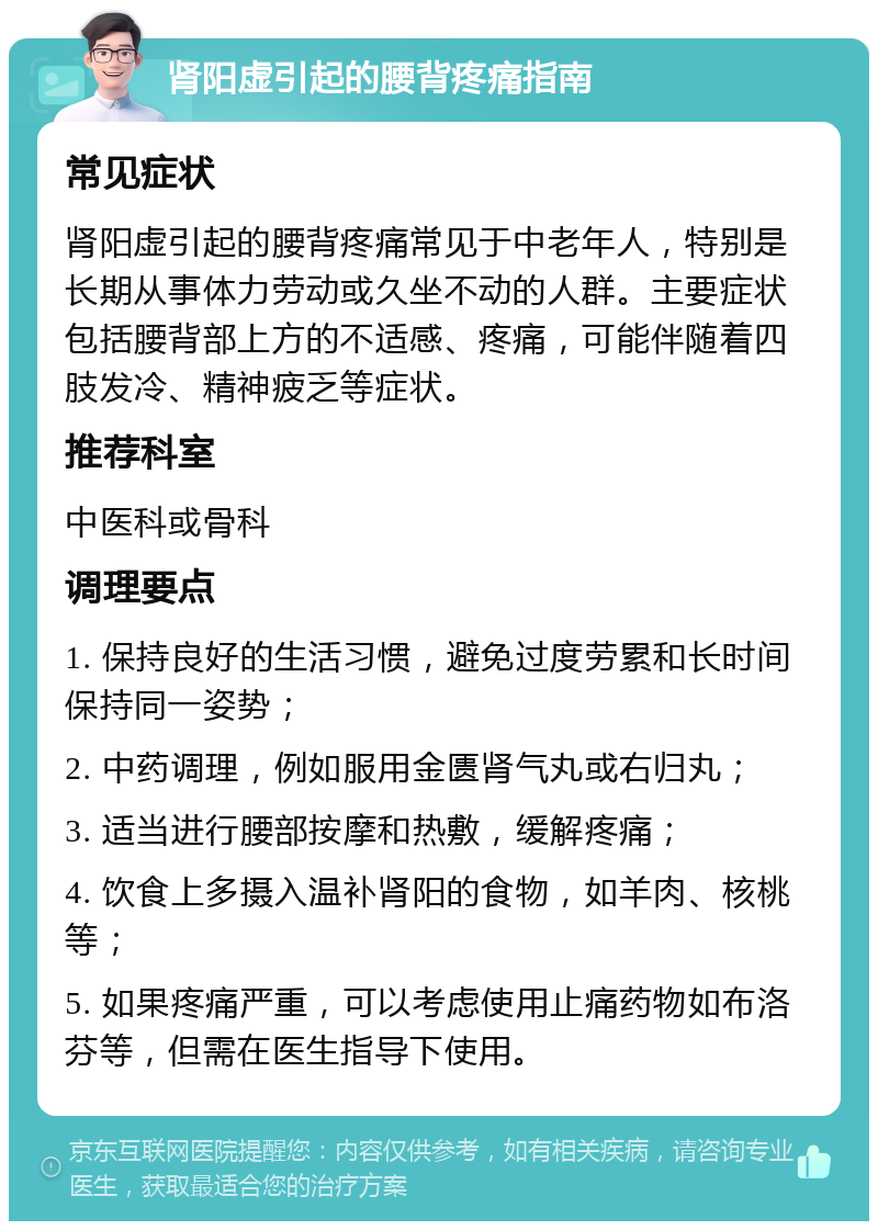 肾阳虚引起的腰背疼痛指南 常见症状 肾阳虚引起的腰背疼痛常见于中老年人，特别是长期从事体力劳动或久坐不动的人群。主要症状包括腰背部上方的不适感、疼痛，可能伴随着四肢发冷、精神疲乏等症状。 推荐科室 中医科或骨科 调理要点 1. 保持良好的生活习惯，避免过度劳累和长时间保持同一姿势； 2. 中药调理，例如服用金匮肾气丸或右归丸； 3. 适当进行腰部按摩和热敷，缓解疼痛； 4. 饮食上多摄入温补肾阳的食物，如羊肉、核桃等； 5. 如果疼痛严重，可以考虑使用止痛药物如布洛芬等，但需在医生指导下使用。