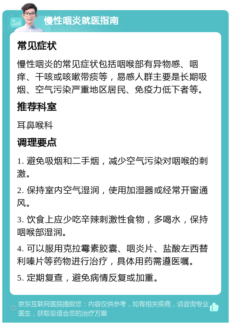 慢性咽炎就医指南 常见症状 慢性咽炎的常见症状包括咽喉部有异物感、咽痒、干咳或咳嗽带痰等，易感人群主要是长期吸烟、空气污染严重地区居民、免疫力低下者等。 推荐科室 耳鼻喉科 调理要点 1. 避免吸烟和二手烟，减少空气污染对咽喉的刺激。 2. 保持室内空气湿润，使用加湿器或经常开窗通风。 3. 饮食上应少吃辛辣刺激性食物，多喝水，保持咽喉部湿润。 4. 可以服用克拉霉素胶囊、咽炎片、盐酸左西替利嗪片等药物进行治疗，具体用药需遵医嘱。 5. 定期复查，避免病情反复或加重。