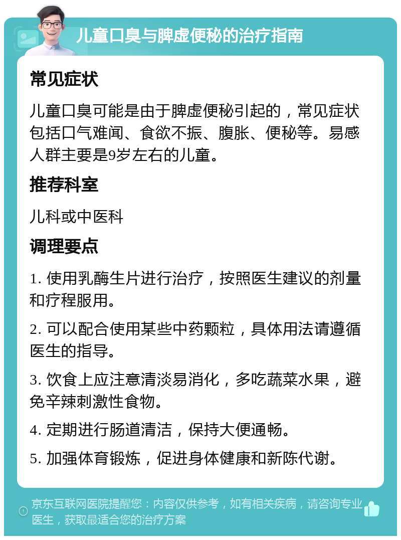 儿童口臭与脾虚便秘的治疗指南 常见症状 儿童口臭可能是由于脾虚便秘引起的，常见症状包括口气难闻、食欲不振、腹胀、便秘等。易感人群主要是9岁左右的儿童。 推荐科室 儿科或中医科 调理要点 1. 使用乳酶生片进行治疗，按照医生建议的剂量和疗程服用。 2. 可以配合使用某些中药颗粒，具体用法请遵循医生的指导。 3. 饮食上应注意清淡易消化，多吃蔬菜水果，避免辛辣刺激性食物。 4. 定期进行肠道清洁，保持大便通畅。 5. 加强体育锻炼，促进身体健康和新陈代谢。