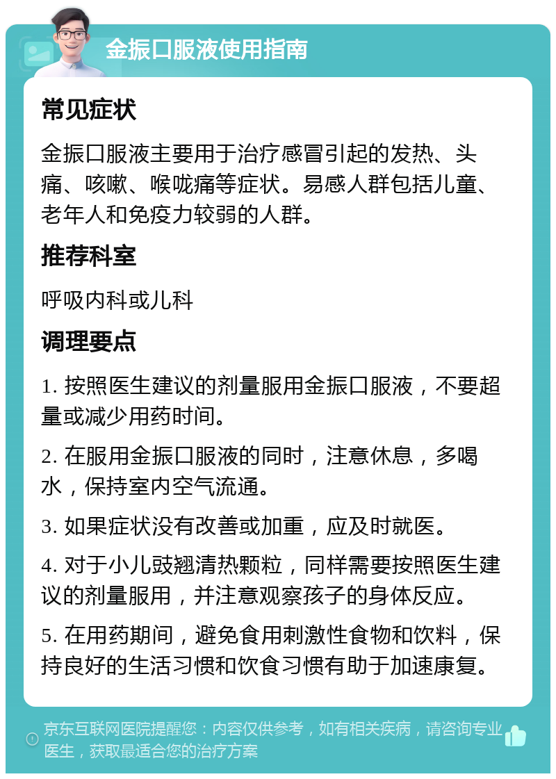 金振口服液使用指南 常见症状 金振口服液主要用于治疗感冒引起的发热、头痛、咳嗽、喉咙痛等症状。易感人群包括儿童、老年人和免疫力较弱的人群。 推荐科室 呼吸内科或儿科 调理要点 1. 按照医生建议的剂量服用金振口服液，不要超量或减少用药时间。 2. 在服用金振口服液的同时，注意休息，多喝水，保持室内空气流通。 3. 如果症状没有改善或加重，应及时就医。 4. 对于小儿豉翘清热颗粒，同样需要按照医生建议的剂量服用，并注意观察孩子的身体反应。 5. 在用药期间，避免食用刺激性食物和饮料，保持良好的生活习惯和饮食习惯有助于加速康复。