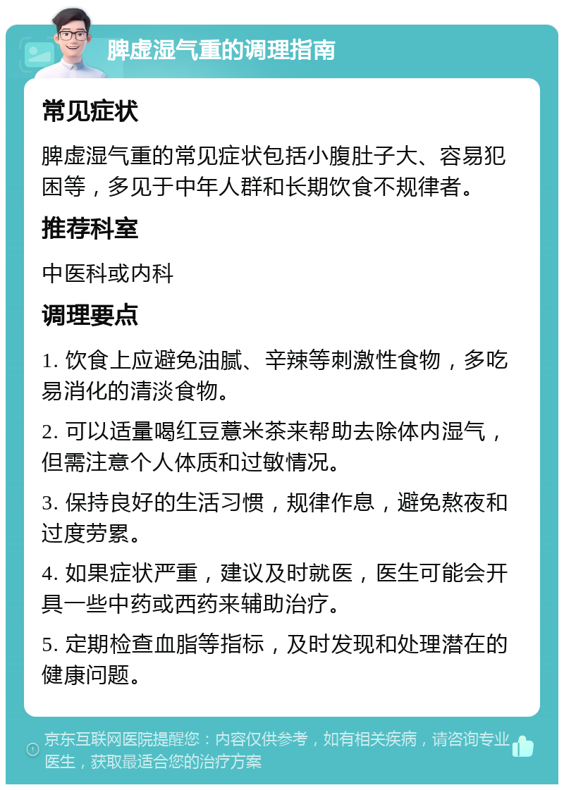 脾虚湿气重的调理指南 常见症状 脾虚湿气重的常见症状包括小腹肚子大、容易犯困等，多见于中年人群和长期饮食不规律者。 推荐科室 中医科或内科 调理要点 1. 饮食上应避免油腻、辛辣等刺激性食物，多吃易消化的清淡食物。 2. 可以适量喝红豆薏米茶来帮助去除体内湿气，但需注意个人体质和过敏情况。 3. 保持良好的生活习惯，规律作息，避免熬夜和过度劳累。 4. 如果症状严重，建议及时就医，医生可能会开具一些中药或西药来辅助治疗。 5. 定期检查血脂等指标，及时发现和处理潜在的健康问题。