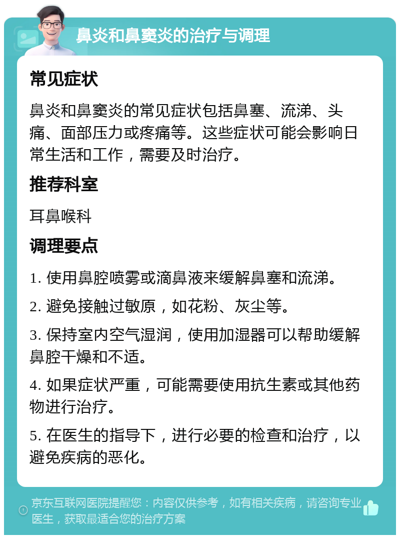 鼻炎和鼻窦炎的治疗与调理 常见症状 鼻炎和鼻窦炎的常见症状包括鼻塞、流涕、头痛、面部压力或疼痛等。这些症状可能会影响日常生活和工作，需要及时治疗。 推荐科室 耳鼻喉科 调理要点 1. 使用鼻腔喷雾或滴鼻液来缓解鼻塞和流涕。 2. 避免接触过敏原，如花粉、灰尘等。 3. 保持室内空气湿润，使用加湿器可以帮助缓解鼻腔干燥和不适。 4. 如果症状严重，可能需要使用抗生素或其他药物进行治疗。 5. 在医生的指导下，进行必要的检查和治疗，以避免疾病的恶化。