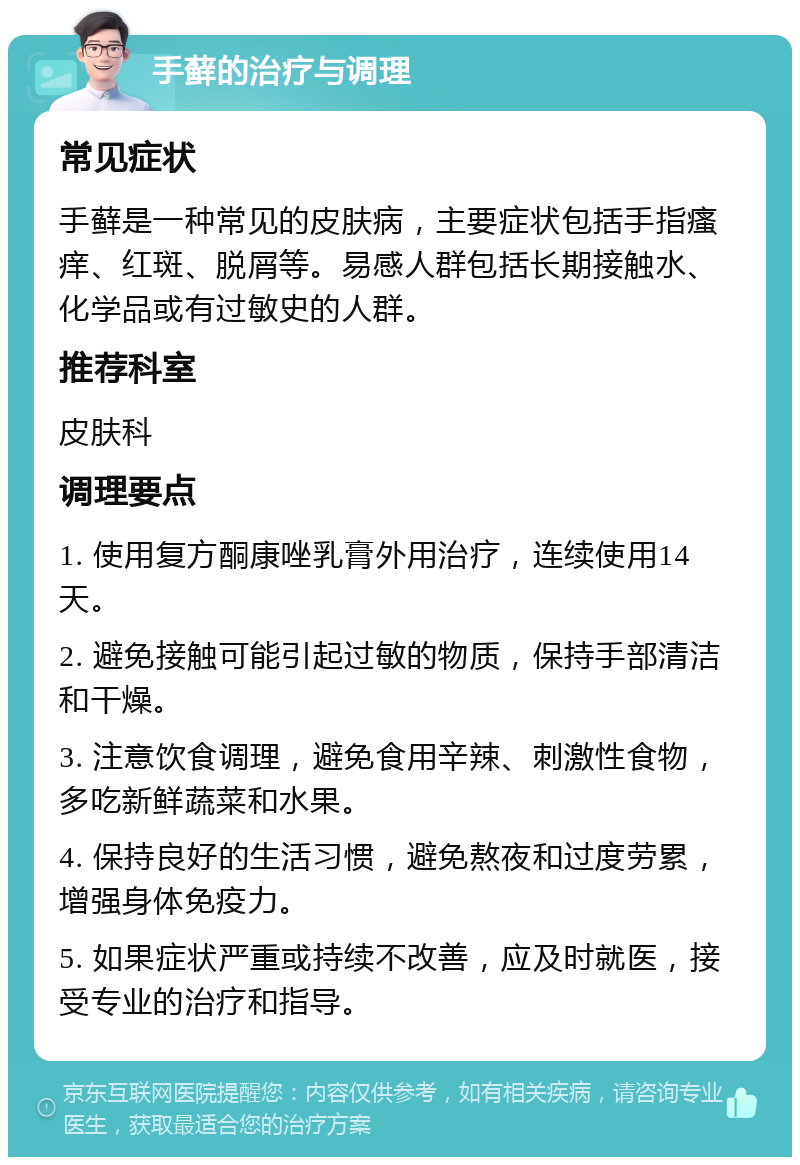 手藓的治疗与调理 常见症状 手藓是一种常见的皮肤病，主要症状包括手指瘙痒、红斑、脱屑等。易感人群包括长期接触水、化学品或有过敏史的人群。 推荐科室 皮肤科 调理要点 1. 使用复方酮康唑乳膏外用治疗，连续使用14天。 2. 避免接触可能引起过敏的物质，保持手部清洁和干燥。 3. 注意饮食调理，避免食用辛辣、刺激性食物，多吃新鲜蔬菜和水果。 4. 保持良好的生活习惯，避免熬夜和过度劳累，增强身体免疫力。 5. 如果症状严重或持续不改善，应及时就医，接受专业的治疗和指导。