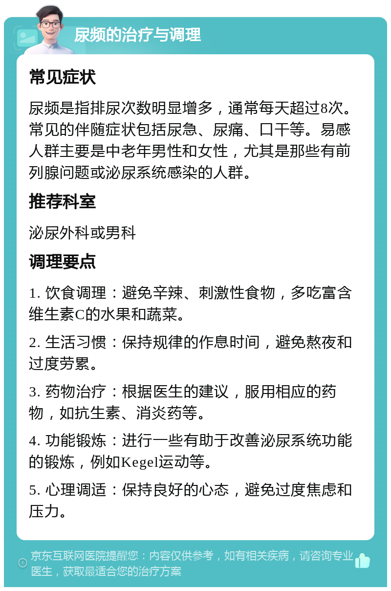 尿频的治疗与调理 常见症状 尿频是指排尿次数明显增多，通常每天超过8次。常见的伴随症状包括尿急、尿痛、口干等。易感人群主要是中老年男性和女性，尤其是那些有前列腺问题或泌尿系统感染的人群。 推荐科室 泌尿外科或男科 调理要点 1. 饮食调理：避免辛辣、刺激性食物，多吃富含维生素C的水果和蔬菜。 2. 生活习惯：保持规律的作息时间，避免熬夜和过度劳累。 3. 药物治疗：根据医生的建议，服用相应的药物，如抗生素、消炎药等。 4. 功能锻炼：进行一些有助于改善泌尿系统功能的锻炼，例如Kegel运动等。 5. 心理调适：保持良好的心态，避免过度焦虑和压力。