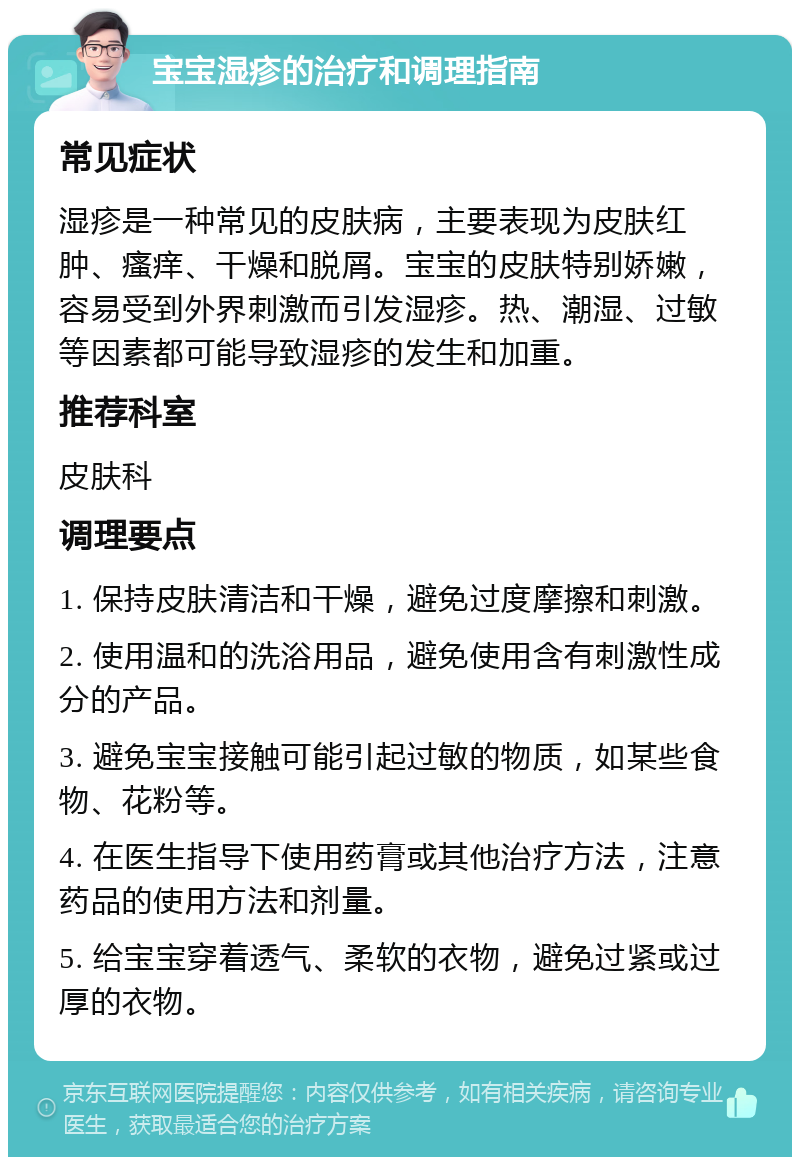 宝宝湿疹的治疗和调理指南 常见症状 湿疹是一种常见的皮肤病，主要表现为皮肤红肿、瘙痒、干燥和脱屑。宝宝的皮肤特别娇嫩，容易受到外界刺激而引发湿疹。热、潮湿、过敏等因素都可能导致湿疹的发生和加重。 推荐科室 皮肤科 调理要点 1. 保持皮肤清洁和干燥，避免过度摩擦和刺激。 2. 使用温和的洗浴用品，避免使用含有刺激性成分的产品。 3. 避免宝宝接触可能引起过敏的物质，如某些食物、花粉等。 4. 在医生指导下使用药膏或其他治疗方法，注意药品的使用方法和剂量。 5. 给宝宝穿着透气、柔软的衣物，避免过紧或过厚的衣物。