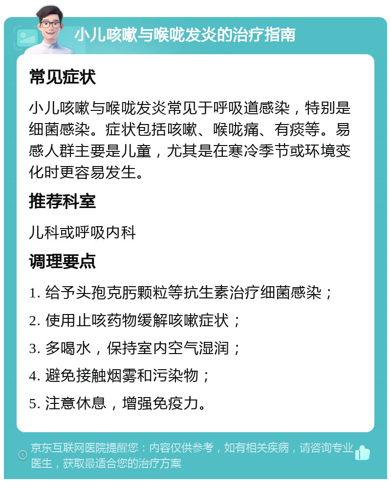 小儿咳嗽与喉咙发炎的治疗指南 常见症状 小儿咳嗽与喉咙发炎常见于呼吸道感染，特别是细菌感染。症状包括咳嗽、喉咙痛、有痰等。易感人群主要是儿童，尤其是在寒冷季节或环境变化时更容易发生。 推荐科室 儿科或呼吸内科 调理要点 1. 给予头孢克肟颗粒等抗生素治疗细菌感染； 2. 使用止咳药物缓解咳嗽症状； 3. 多喝水，保持室内空气湿润； 4. 避免接触烟雾和污染物； 5. 注意休息，增强免疫力。