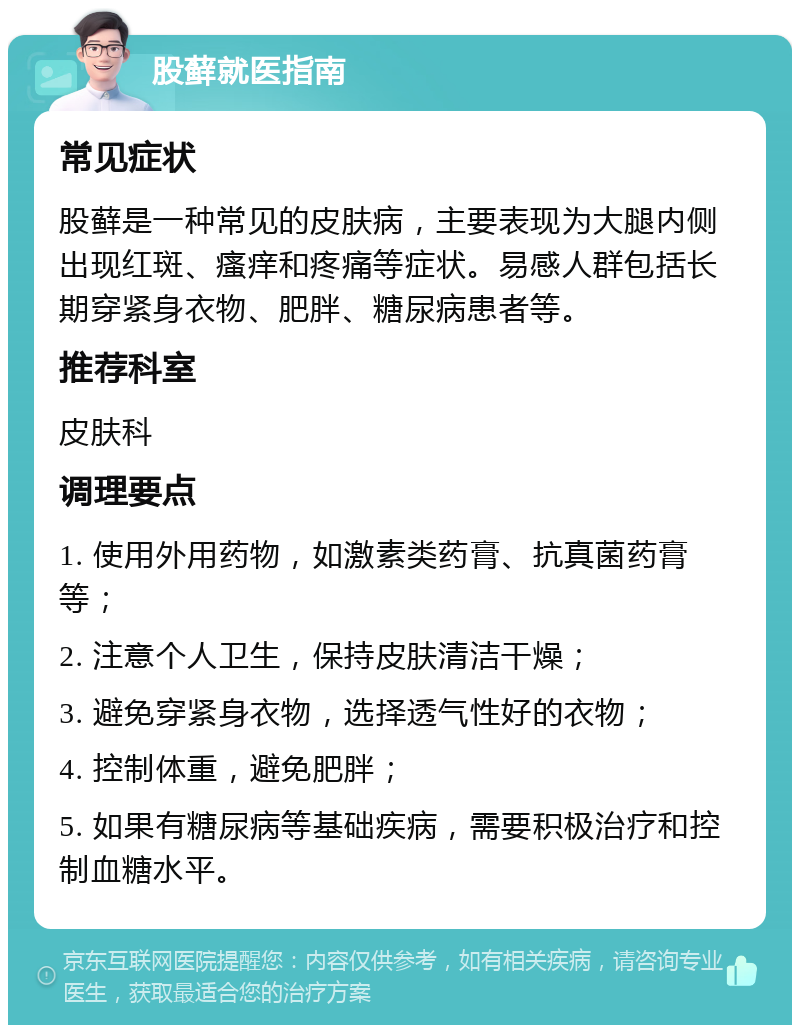 股藓就医指南 常见症状 股藓是一种常见的皮肤病，主要表现为大腿内侧出现红斑、瘙痒和疼痛等症状。易感人群包括长期穿紧身衣物、肥胖、糖尿病患者等。 推荐科室 皮肤科 调理要点 1. 使用外用药物，如激素类药膏、抗真菌药膏等； 2. 注意个人卫生，保持皮肤清洁干燥； 3. 避免穿紧身衣物，选择透气性好的衣物； 4. 控制体重，避免肥胖； 5. 如果有糖尿病等基础疾病，需要积极治疗和控制血糖水平。