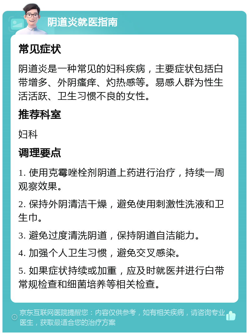 阴道炎就医指南 常见症状 阴道炎是一种常见的妇科疾病，主要症状包括白带增多、外阴瘙痒、灼热感等。易感人群为性生活活跃、卫生习惯不良的女性。 推荐科室 妇科 调理要点 1. 使用克霉唑栓剂阴道上药进行治疗，持续一周观察效果。 2. 保持外阴清洁干燥，避免使用刺激性洗液和卫生巾。 3. 避免过度清洗阴道，保持阴道自洁能力。 4. 加强个人卫生习惯，避免交叉感染。 5. 如果症状持续或加重，应及时就医并进行白带常规检查和细菌培养等相关检查。