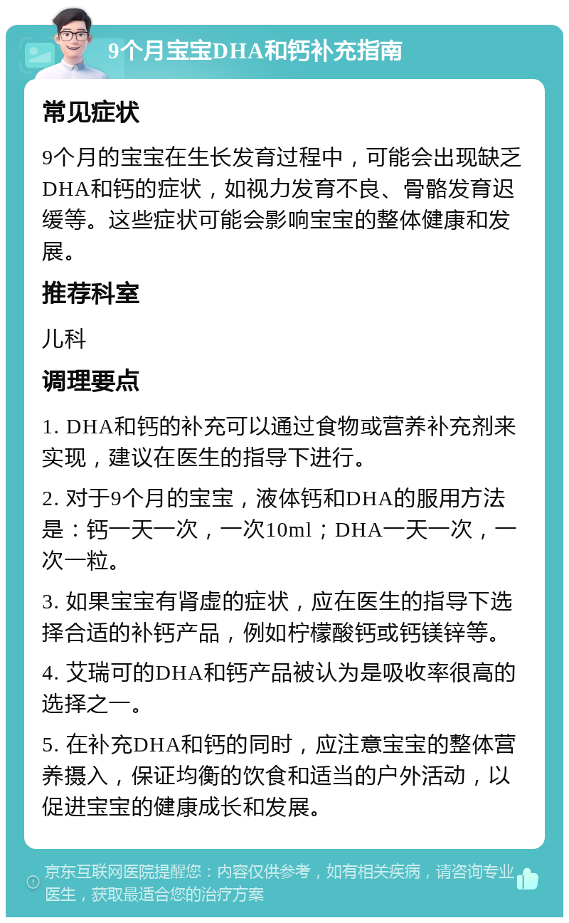 9个月宝宝DHA和钙补充指南 常见症状 9个月的宝宝在生长发育过程中，可能会出现缺乏DHA和钙的症状，如视力发育不良、骨骼发育迟缓等。这些症状可能会影响宝宝的整体健康和发展。 推荐科室 儿科 调理要点 1. DHA和钙的补充可以通过食物或营养补充剂来实现，建议在医生的指导下进行。 2. 对于9个月的宝宝，液体钙和DHA的服用方法是：钙一天一次，一次10ml；DHA一天一次，一次一粒。 3. 如果宝宝有肾虚的症状，应在医生的指导下选择合适的补钙产品，例如柠檬酸钙或钙镁锌等。 4. 艾瑞可的DHA和钙产品被认为是吸收率很高的选择之一。 5. 在补充DHA和钙的同时，应注意宝宝的整体营养摄入，保证均衡的饮食和适当的户外活动，以促进宝宝的健康成长和发展。