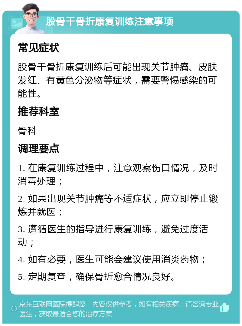 股骨干骨折康复训练注意事项 常见症状 股骨干骨折康复训练后可能出现关节肿痛、皮肤发红、有黄色分泌物等症状，需要警惕感染的可能性。 推荐科室 骨科 调理要点 1. 在康复训练过程中，注意观察伤口情况，及时消毒处理； 2. 如果出现关节肿痛等不适症状，应立即停止锻炼并就医； 3. 遵循医生的指导进行康复训练，避免过度活动； 4. 如有必要，医生可能会建议使用消炎药物； 5. 定期复查，确保骨折愈合情况良好。