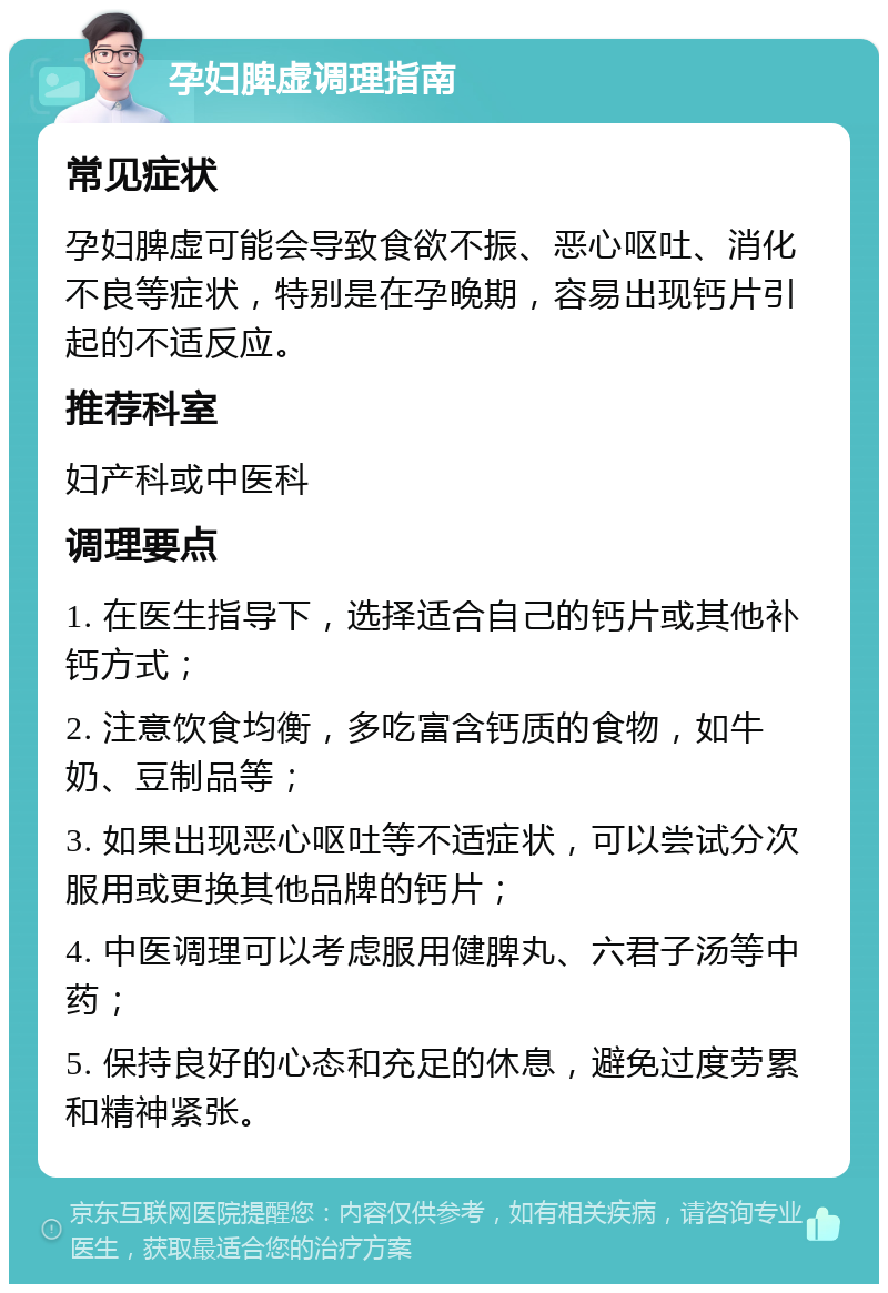 孕妇脾虚调理指南 常见症状 孕妇脾虚可能会导致食欲不振、恶心呕吐、消化不良等症状，特别是在孕晚期，容易出现钙片引起的不适反应。 推荐科室 妇产科或中医科 调理要点 1. 在医生指导下，选择适合自己的钙片或其他补钙方式； 2. 注意饮食均衡，多吃富含钙质的食物，如牛奶、豆制品等； 3. 如果出现恶心呕吐等不适症状，可以尝试分次服用或更换其他品牌的钙片； 4. 中医调理可以考虑服用健脾丸、六君子汤等中药； 5. 保持良好的心态和充足的休息，避免过度劳累和精神紧张。