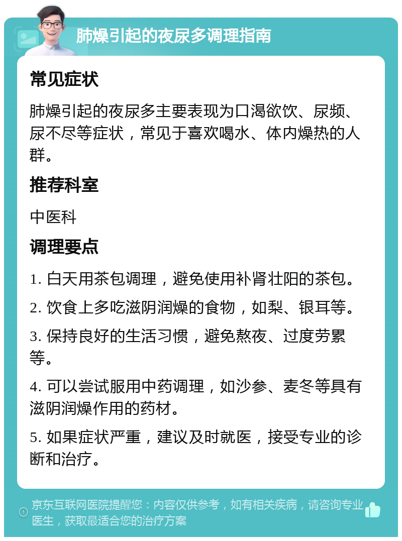 肺燥引起的夜尿多调理指南 常见症状 肺燥引起的夜尿多主要表现为口渴欲饮、尿频、尿不尽等症状，常见于喜欢喝水、体内燥热的人群。 推荐科室 中医科 调理要点 1. 白天用茶包调理，避免使用补肾壮阳的茶包。 2. 饮食上多吃滋阴润燥的食物，如梨、银耳等。 3. 保持良好的生活习惯，避免熬夜、过度劳累等。 4. 可以尝试服用中药调理，如沙参、麦冬等具有滋阴润燥作用的药材。 5. 如果症状严重，建议及时就医，接受专业的诊断和治疗。