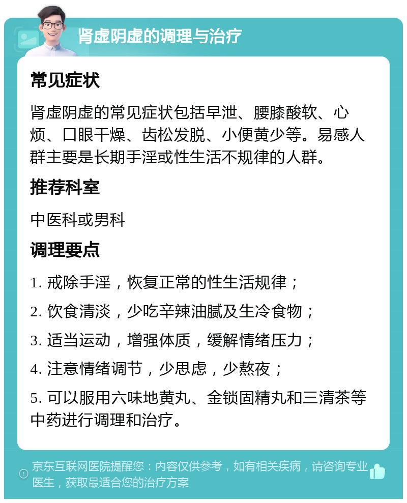 肾虚阴虚的调理与治疗 常见症状 肾虚阴虚的常见症状包括早泄、腰膝酸软、心烦、口眼干燥、齿松发脱、小便黄少等。易感人群主要是长期手淫或性生活不规律的人群。 推荐科室 中医科或男科 调理要点 1. 戒除手淫，恢复正常的性生活规律； 2. 饮食清淡，少吃辛辣油腻及生冷食物； 3. 适当运动，增强体质，缓解情绪压力； 4. 注意情绪调节，少思虑，少熬夜； 5. 可以服用六味地黄丸、金锁固精丸和三清茶等中药进行调理和治疗。