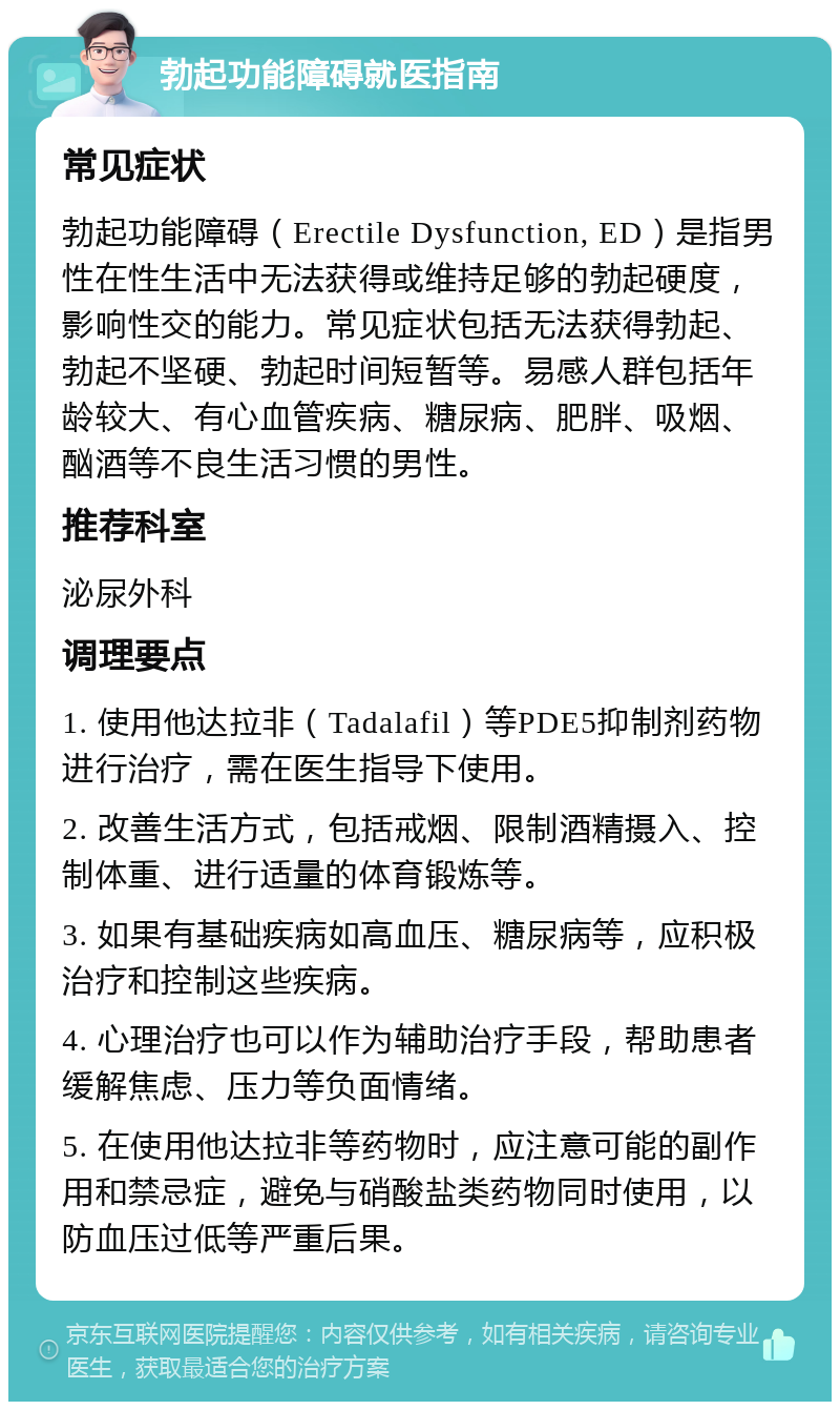 勃起功能障碍就医指南 常见症状 勃起功能障碍（Erectile Dysfunction, ED）是指男性在性生活中无法获得或维持足够的勃起硬度，影响性交的能力。常见症状包括无法获得勃起、勃起不坚硬、勃起时间短暂等。易感人群包括年龄较大、有心血管疾病、糖尿病、肥胖、吸烟、酗酒等不良生活习惯的男性。 推荐科室 泌尿外科 调理要点 1. 使用他达拉非（Tadalafil）等PDE5抑制剂药物进行治疗，需在医生指导下使用。 2. 改善生活方式，包括戒烟、限制酒精摄入、控制体重、进行适量的体育锻炼等。 3. 如果有基础疾病如高血压、糖尿病等，应积极治疗和控制这些疾病。 4. 心理治疗也可以作为辅助治疗手段，帮助患者缓解焦虑、压力等负面情绪。 5. 在使用他达拉非等药物时，应注意可能的副作用和禁忌症，避免与硝酸盐类药物同时使用，以防血压过低等严重后果。