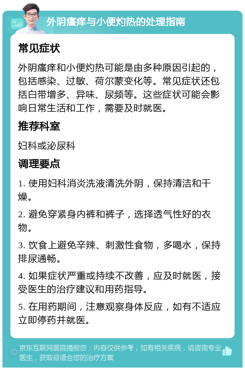 外阴瘙痒与小便灼热的处理指南 常见症状 外阴瘙痒和小便灼热可能是由多种原因引起的，包括感染、过敏、荷尔蒙变化等。常见症状还包括白带增多、异味、尿频等。这些症状可能会影响日常生活和工作，需要及时就医。 推荐科室 妇科或泌尿科 调理要点 1. 使用妇科消炎洗液清洗外阴，保持清洁和干燥。 2. 避免穿紧身内裤和裤子，选择透气性好的衣物。 3. 饮食上避免辛辣、刺激性食物，多喝水，保持排尿通畅。 4. 如果症状严重或持续不改善，应及时就医，接受医生的治疗建议和用药指导。 5. 在用药期间，注意观察身体反应，如有不适应立即停药并就医。