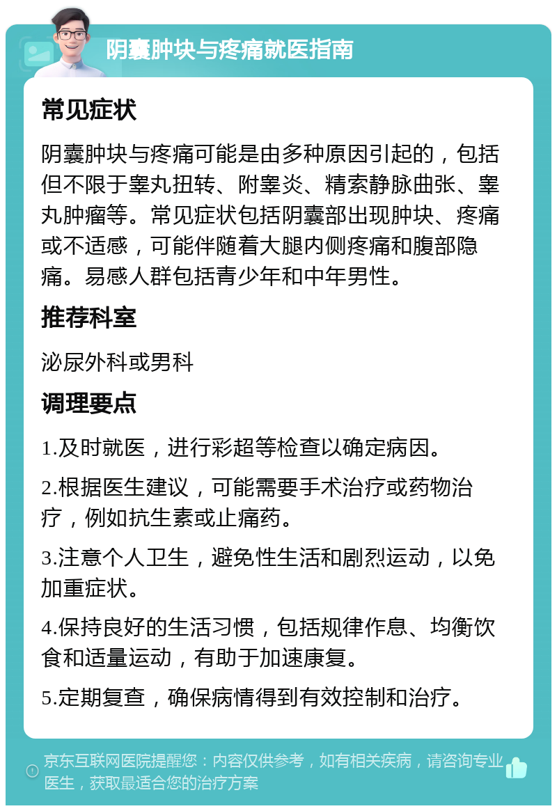 阴囊肿块与疼痛就医指南 常见症状 阴囊肿块与疼痛可能是由多种原因引起的，包括但不限于睾丸扭转、附睾炎、精索静脉曲张、睾丸肿瘤等。常见症状包括阴囊部出现肿块、疼痛或不适感，可能伴随着大腿内侧疼痛和腹部隐痛。易感人群包括青少年和中年男性。 推荐科室 泌尿外科或男科 调理要点 1.及时就医，进行彩超等检查以确定病因。 2.根据医生建议，可能需要手术治疗或药物治疗，例如抗生素或止痛药。 3.注意个人卫生，避免性生活和剧烈运动，以免加重症状。 4.保持良好的生活习惯，包括规律作息、均衡饮食和适量运动，有助于加速康复。 5.定期复查，确保病情得到有效控制和治疗。