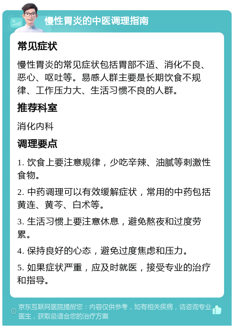 慢性胃炎的中医调理指南 常见症状 慢性胃炎的常见症状包括胃部不适、消化不良、恶心、呕吐等。易感人群主要是长期饮食不规律、工作压力大、生活习惯不良的人群。 推荐科室 消化内科 调理要点 1. 饮食上要注意规律，少吃辛辣、油腻等刺激性食物。 2. 中药调理可以有效缓解症状，常用的中药包括黄连、黄芩、白术等。 3. 生活习惯上要注意休息，避免熬夜和过度劳累。 4. 保持良好的心态，避免过度焦虑和压力。 5. 如果症状严重，应及时就医，接受专业的治疗和指导。