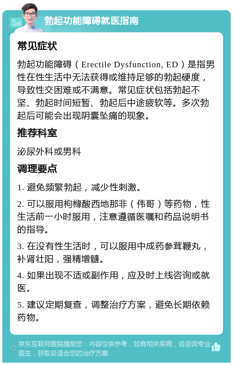 勃起功能障碍就医指南 常见症状 勃起功能障碍（Erectile Dysfunction, ED）是指男性在性生活中无法获得或维持足够的勃起硬度，导致性交困难或不满意。常见症状包括勃起不坚、勃起时间短暂、勃起后中途疲软等。多次勃起后可能会出现阴囊坠痛的现象。 推荐科室 泌尿外科或男科 调理要点 1. 避免频繁勃起，减少性刺激。 2. 可以服用枸橼酸西地那非（伟哥）等药物，性生活前一小时服用，注意遵循医嘱和药品说明书的指导。 3. 在没有性生活时，可以服用中成药参茸鞭丸，补肾壮阳，强精增髓。 4. 如果出现不适或副作用，应及时上线咨询或就医。 5. 建议定期复查，调整治疗方案，避免长期依赖药物。