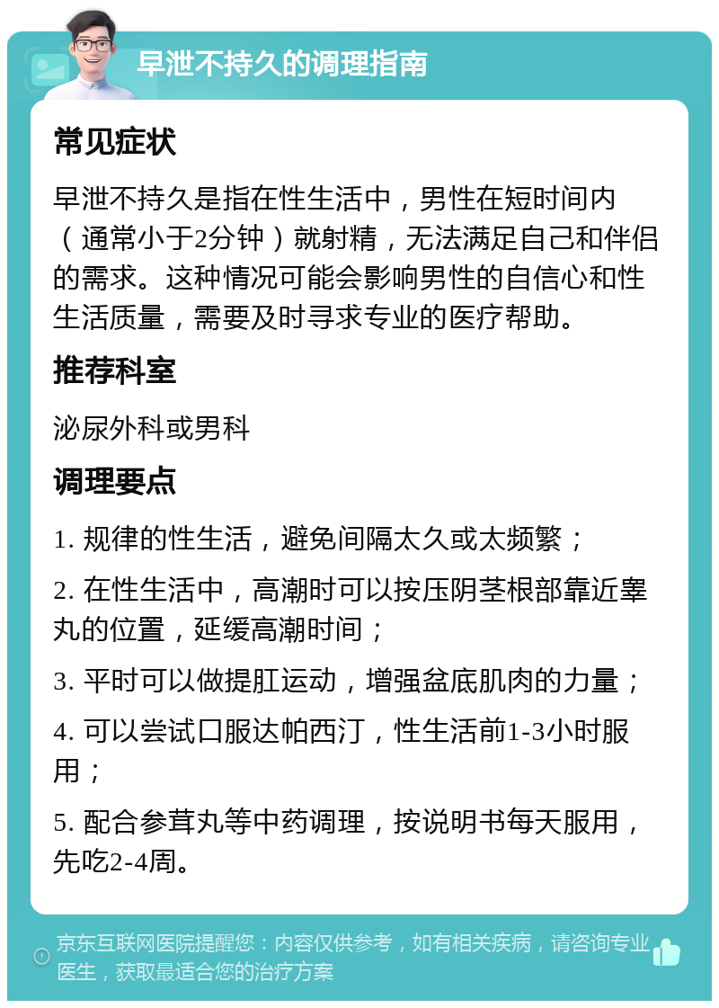 早泄不持久的调理指南 常见症状 早泄不持久是指在性生活中，男性在短时间内（通常小于2分钟）就射精，无法满足自己和伴侣的需求。这种情况可能会影响男性的自信心和性生活质量，需要及时寻求专业的医疗帮助。 推荐科室 泌尿外科或男科 调理要点 1. 规律的性生活，避免间隔太久或太频繁； 2. 在性生活中，高潮时可以按压阴茎根部靠近睾丸的位置，延缓高潮时间； 3. 平时可以做提肛运动，增强盆底肌肉的力量； 4. 可以尝试口服达帕西汀，性生活前1-3小时服用； 5. 配合参茸丸等中药调理，按说明书每天服用，先吃2-4周。