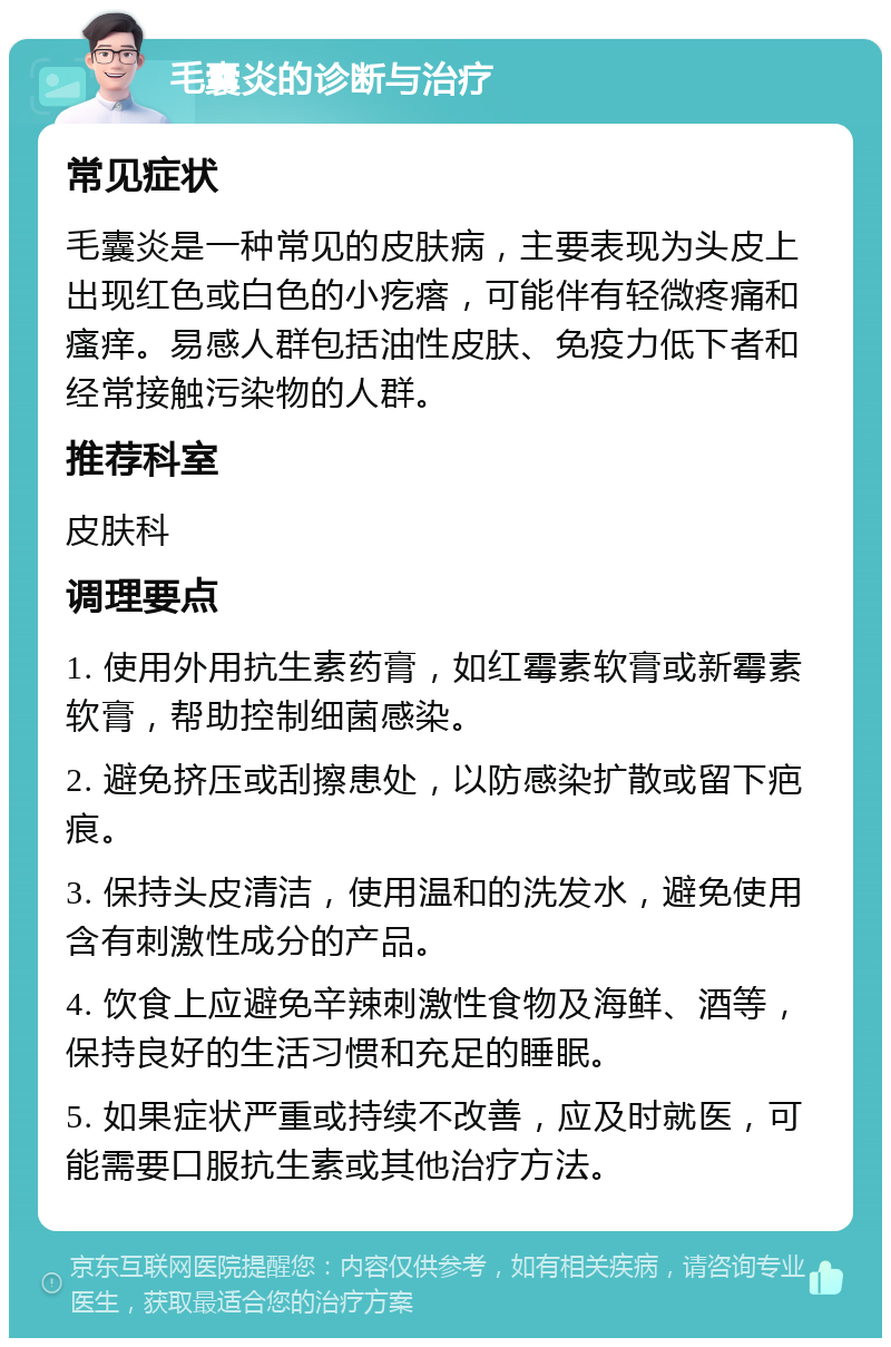 毛囊炎的诊断与治疗 常见症状 毛囊炎是一种常见的皮肤病，主要表现为头皮上出现红色或白色的小疙瘩，可能伴有轻微疼痛和瘙痒。易感人群包括油性皮肤、免疫力低下者和经常接触污染物的人群。 推荐科室 皮肤科 调理要点 1. 使用外用抗生素药膏，如红霉素软膏或新霉素软膏，帮助控制细菌感染。 2. 避免挤压或刮擦患处，以防感染扩散或留下疤痕。 3. 保持头皮清洁，使用温和的洗发水，避免使用含有刺激性成分的产品。 4. 饮食上应避免辛辣刺激性食物及海鲜、酒等，保持良好的生活习惯和充足的睡眠。 5. 如果症状严重或持续不改善，应及时就医，可能需要口服抗生素或其他治疗方法。