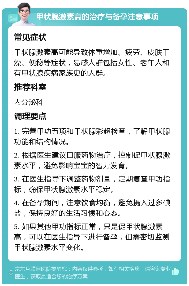 甲状腺激素高的治疗与备孕注意事项 常见症状 甲状腺激素高可能导致体重增加、疲劳、皮肤干燥、便秘等症状，易感人群包括女性、老年人和有甲状腺疾病家族史的人群。 推荐科室 内分泌科 调理要点 1. 完善甲功五项和甲状腺彩超检查，了解甲状腺功能和结构情况。 2. 根据医生建议口服药物治疗，控制促甲状腺激素水平，避免影响宝宝的智力发育。 3. 在医生指导下调整药物剂量，定期复查甲功指标，确保甲状腺激素水平稳定。 4. 在备孕期间，注意饮食均衡，避免摄入过多碘盐，保持良好的生活习惯和心态。 5. 如果其他甲功指标正常，只是促甲状腺激素高，可以在医生指导下进行备孕，但需密切监测甲状腺激素水平变化。